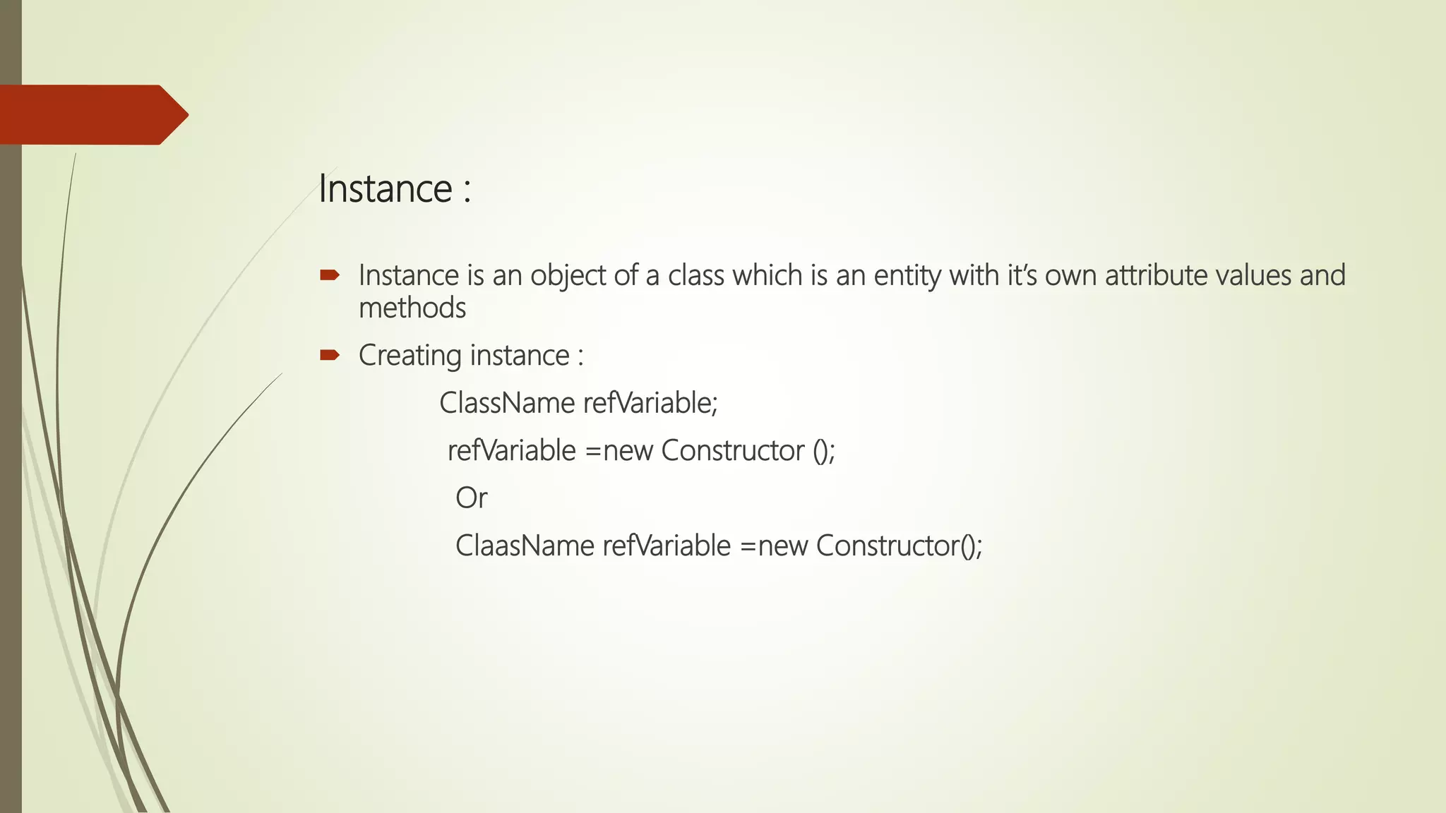 Instance :
 Instance is an object of a class which is an entity with it’s own attribute values and
methods
 Creating instance :
ClassName refVariable;
refVariable =new Constructor ();
Or
ClaasName refVariable =new Constructor();
 