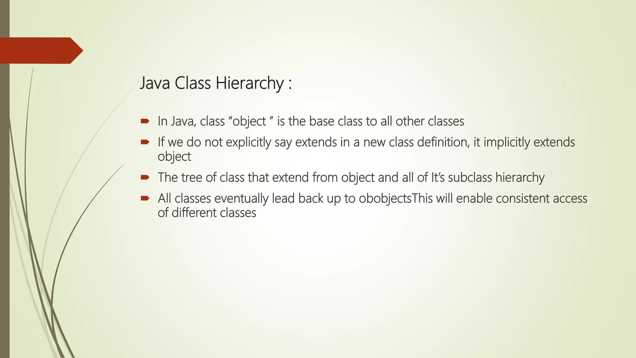 Java Class Hierarchy :
 In Java, class “object ” is the base class to all other classes
 If we do not explicitly say extends in a new class definition, it implicitly extends
object
 The tree of class that extend from object and all of It’s subclass hierarchy
 All classes eventually lead back up to obobjectsThis will enable consistent access
of different classes
 