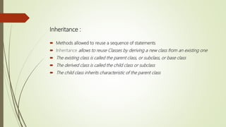 Inheritance :
 Methods allowed to reuse a sequence of statements
 Inheritance allows to reuse Classes by deriving a new class from an existing one
 The existing class is called the parent class, or subclass, or base class
 The derived class is called the child class or subclass
 The child class inherits characteristic of the parent class
 