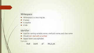 Whitespace:
 Whitespace is a Java may be,
 A space
 A newline
 A tab
Identifier :
 Used for naming variable names, methods names and class name
 Should not start with a number
 Upper, lower case alphabet
Example :
Audi count a7 this_is_ok
 