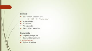 Literals:
 It is a constant created in java
88 76.5 ‘A’ “ I am a string ”
 88 is an integer
 76.5 is a float
 ‘A’ Is a character
 “I am a string “ is a sstring
Comments:
 Single line, multiple line
 Documentation comment
/**and end with a*/
 Produce an html file
 