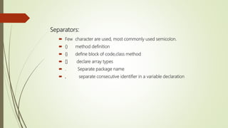 Separators:
 Few character are used, most commonly used semicolon.
 () method definition
 {} define block of code,class method
 [] declare array types
 . Separate package name
 , separate consecutive identifier in a variable declaration
 