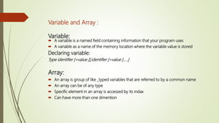 Variable and Array :
Variable:
 A variable is a named field containing information that your program uses
 A variable as a name of the memory location where the variable value is stored
Declaring variable:
Type identifier [=value ][,identifier [=value ]…..]
Array:
 An array is group of like _typed variables that are referred to by a common name
 An array can be of any type
 Specific element in an array is accessed by its indax
 Can have more than one dimention
 