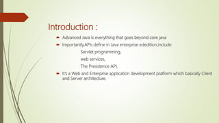 Introduction :
 Advanced Java is everything that goes beyond core java
 Importantly,APIs define in Java enterprise ededition,include:
Servlet programming,
web services,
The Presistence API,
 It’s a Web and Enterprise application development platform which basically Client
and Server architecture.
 