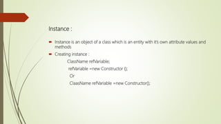 Instance :
 Instance is an object of a class which is an entity with it’s own attribute values and
methods
 Creating instance :
ClassName refVariable;
refVariable =new Constructor ();
Or
ClaasName refVariable =new Constructor();
 