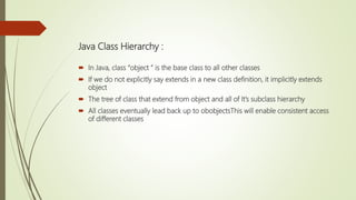 Java Class Hierarchy :
 In Java, class “object ” is the base class to all other classes
 If we do not explicitly say extends in a new class definition, it implicitly extends
object
 The tree of class that extend from object and all of It’s subclass hierarchy
 All classes eventually lead back up to obobjectsThis will enable consistent access
of different classes
 