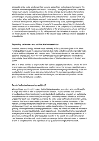 accessible entry costs, windpower has become a significant technology in harnessing this
resource and meeting targets - not without controversy. Emergent publics have coalesced
not so much around contested evidence for climate change, but around whether onshore
wind is the best solution, and around physical manifestations of particular developments.
Concerns span physical, procedural, commercial and political arenas – aspects which only
come to light when technologies approach implementation. Active publics have disrupted
numerous developments, expressing concerns about siting, scale, operating parameters,
development process, ownership and physical grid connection as well as more technically-
based issues such as intermittency. This explanation of the complexity of public response
can be contrasted with more general exhortations of the ‘green economy’, where technology
is considered unambiguously good. By taking seriously the behaviour of emergent publics,
we more fully see the nature and extent of the broader ‘socio-technical network’ opposition is
embedded in.



Expanding networks – and publics: the biomass case

However, the wind energy network made visible by active publics only goes so far. More
remote publics involved in producing materials that make up turbines are being made visible
in trade and financial press, with concern about China’s control over the ‘rare earth metals’
essential for producing many modern technologies including PV cells and wind turbines.
Interestingly, there is little discussion or elaboration of this in activism around Scottish wind
power.

This is in direct contrast to proposals for new biomass capacity in Scotland. Where the wind
energy case exemplifies local opposition and local concerns, the biomass case illustrates a
more global public being invoked. Additional to immediate misgivings about siting, scale and
local pollution, questions are also raised about where this biomass material comes from,
what impacts its extraction has on the remote region, and what ethical promises can be
given for the plant’s future operation.



So, do ‘technologies produce publics’?

We might say yes, though in a way that is highly dependent on context where publics differ
in origin and intent as well as composition and location. Publics created by a sponsor
around upstream technologies can be contrasted with publics that emerge from civil society
around near-market (downstream) technologies. Materiality makes a difference, and helps
unpack the ‘black box’ of technology, making the wider socio-technical network more visible.
However, this is an uneven ongoing process – in the low-carbon case, some parts of the
network (and its publics) remain relatively invisible (e.g. the sourcing of rare earth metals in
wind energy), though are becoming more visible elsewhere (e.g. the consequences of
globally sourcing biomass for energy generation). Finally, we should not make the mistake of
considering emergent publics to be solely oppositional – it is not difficult to find examples of
emergent publics being incorporated into mechanisms of sustainable energy governance, or
elsewhere, working with the pharmaceutical industry in the search for new treatments for
rare diseases. Whether such public/private partnerships deliver fairer outcomes or represent
a form of co-optation into elite agendas is a key question needing further research.
 