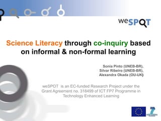 Science Literacy through co-inquiry based
on informal & non-formal learning
Sonia Pinto (UNEB-BR),
Silvar Ribeiro (UNEB-BR),
Alexandra Okada (OU-UK)
weSPOT is an EC-funded Research Project under the
Grant Agreement no. 318499 of ICT FP7 Programme in
Technology Enhanced Learning
 