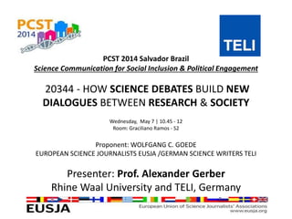 PCST 2014 Salvador Brazil
Science Communication for Social Inclusion & Political Engagement
20344 - HOW SCIENCE DEBATES BUILD NEW
DIALOGUES BETWEEN RESEARCH & SOCIETY
Wednesday, May 7 | 10.45 - 12
Room: Graciliano Ramos - S2
Proponent: WOLFGANG C. GOEDE
EUROPEAN SCIENCE JOURNALISTS EUSJA /GERMAN SCIENCE WRITERS TELI
Presenter: Prof. Alexander Gerber
Rhine Waal University and TELI, Germany
 