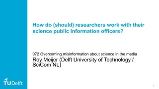1
How do (should) researchers work with their
science public information officers?
972 Overcoming misinformation about science in the media
Roy Meijer (Delft University of Technology /
SciCom NL)
 
