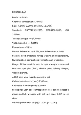 PC STEEL BAR
Product’s detail:
Chemical composition : 30MnSi
Size: 7.1mm, 9.0mm, 10.7mm, 12.6mm
Standard: GB/T5223.3-2005, JISG3536-2008, KSD
3505etc.
Tensile Strength >=1420MPa;
Yield strength >=1280MPa
Elongation >=5.0%,
Normal Relaxation <=4.0%, Low Relaxation <=2.0%
Feature: good properties for lap welding and heat forging,
low relaxation, comprehensive mechanical properties.
Usage: PC bars mainly used in high strength prestressed
concrete pipe pile (PHC), electric pole, railway sleeper,
viaduct pier etc.
All P.C steel wire must be packed in coil.
Coil outside diameter(mm):2300 max
Coil inside diameter(mm):2000min
Packaging: Each coil is strapped by steel bands at least 8
places and fully wrapped with anti-rust paper & P.P woven
sheet.
Net weight for each coil(kg): 1000Kg+-100Kg
 