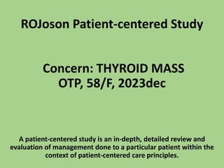 ROJoson Patient-centered Study
Concern: THYROID MASS
OTP, 58/F, 2023dec
A patient-centered study is an in-depth, detailed review and
evaluation of management done to a particular patient within the
context of patient-centered care principles.
 