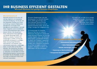 Ihr Business effizient gestalten
                      Microsoft Dynamics AX genügt höchsten Ansprüchen


Microsoft Dynamics AX
Microsoft Dynamics AX ist eine voll-        Mit einem Designkonzept, dem das                                                Sie sparen Zeit und Geld, da nur wenige
ständig integrierte und anpassbare          Betriebssystem von Microsoft Windows                                             Mitarbeiterschulungen notwendig sind;
Unternehmenslösung, mit der Sie und         Server 2008 zugrunde liegt, kann                                                      Ihre Angestellten können vielmehr
Ihre Mitarbeiter Prozesse aus Finanz-       Ihnen Microsoft Dynamics AX die                                                              vom ersten Tag an effektiv
buchhaltung, Customer Relationship          Konnektivität, Performance und um-                                                              mit der Lösung arbeiten.
Management und Supply Chain                 fassende Sicherheit bieten, die für den
Management automatisieren, wertvolle        Erfolg in heutiger Zeit maßgebend sind.
Daten integrieren sowie konsolidieren
und Ihre Geschäftsbeziehungen besser        Die Anwendungen für Enterprise
steuern können. Die Lösung kann             Resource Planning und Customer
Ihrem Unternehmen leistungsfähige           Relationship Management arbeiten wie
und flexible Werkzeuge bieten, um           andere Microsoft Produkte und sind eng
effizient zu arbeiten, fundierte Ent-       in diese integriert, z.B. in das Microsoft
scheidungen zu treffen und Ihre Ge-         Office-System und Microsoft Windows.
                                            So lassen sich Prozesse im gesamten
                                                                                               Wettbewerbsvorteile erzielen durch:
schäftsziele konsequent zu verfolgen.
Diese Lösung bringt Menschen,               Unternehmen automatisieren und Sie                           • Automatisierte Geschäftsprozesse
Informationen und Prozesse unter-           erhalten eine umfassende Transparenz,
nehmensweit zusammen, unabhängig            die es Ihnen ermöglicht, schnell zu                            • Hoher Rationalisierungsgrad
davon, wo sich diese auf der Welt           reagieren, strategisch zu planen und
                                                                                                      • Globale Anbindungen schaffen
befinden. Die Lösung kann Sie dabei         Pläne direkt in die Tat umzusetzen.
unterstützen, Ihre Geschäftsprozesse                                                        • Anpassung an Marktveränderungen
zu optimieren und das Beste aus Ihren
Geschäftsinformationen herauszuholen.                                                    • Transparente Geschäftsprozesse
So erhalten Sie die Flexibilität, mit der
Sie Erfolg und Wachstum Ihres Unter-
nehmens vorantreiben.
 