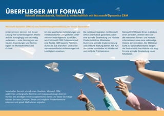 Überflieger mit Format
                    Schnell einsatzbereit, flexibel & wirtschaftlich mit Microsoft Dynamics CRM


Microsoft Dynamics CRM ist eine Kundenmanagementlösung der neuen Generation

Unternehmen können mit dieser            Um die spezifischen Anforderungen von    Die nahtlose Integration mit Microsoft   Microsoft CRM bietet Ihnen in Outlook
Lösung ihre kundenbezogenen Arbeits-     mittelständischen und größeren Unter-    Office und Outlook garantiert zudem      einen zentralen, direkten Blick auf
abläufe durchgängig und nachhaltig       nehmen bedarfsgerecht zu erfüllen,       eine schnelle Einarbeitung und höchste   alle relevanten Firmen- und Kontakt-
verbessern – unter Nutzung von ver-      setzt Microsoft CRM Professional auf     Produktivität Ihrer Mitarbeiter.         informationen sowie eine vollständige
trauten Anwendungen und Techno-          eine flexible .NET-basierte Plattform,   Durch eine schnelle Implementierung      Historie der Aktivitäten. Die 360-Grad-
logien wie Microsoft Office und          durch die Sie branchen- und unter-       und einfache Wartung stehen Ihre Kun-    Sicht auf Geschäftskontakte steigert
Outlook.                                 nehmenspezifische Anforderungen mit      den immer unmittelbar im Mittelpunkt     die Produktivität Ihrer Abläufe und sorgt
                                         Leichtigkeit umsetzen.                   und nicht die IT-Infrastruktur.          für eine schnelle Einarbeitung neuer
                                                                                                                           Mitarbeiter.




Verschaffen Sie sich schnell einen Überblick. Microsoft CRM
stellt Ihnen umfangreiche Berichte und Analysewerkzeuge direkt im
Kontext des jeweiligen Anwendungsbereiches bereit. Auf dieser Grundlage
können Sie neue Chancen, Trends und mögliche Problembereiche
erkennen und gezielt Maßnahmen ergreifen.
 