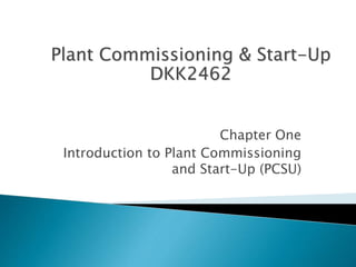 Plant Commissioning & Start-Up 
DKK2462 
Chapter One 
Introduction to Plant Commissioning 
and Start-Up (PCSU) 
 