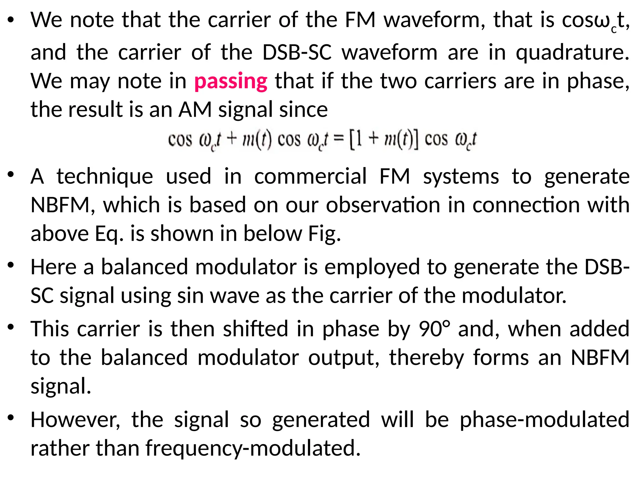 • We note that the carrier of the FM waveform, that is cosωct,
and the carrier of the DSB-SC waveform are in quadrature.
We may note in passing that if the two carriers are in phase,
the result is an AM signal since
• A technique used in commercial FM systems to generate
NBFM, which is based on our observation in connection with
above Eq. is shown in below Fig.
• Here a balanced modulator is employed to generate the DSB-
SC signal using sin wave as the carrier of the modulator.
• This carrier is then shifted in phase by 90° and, when added
to the balanced modulator output, thereby forms an NBFM
signal.
• However, the signal so generated will be phase-modulated
rather than frequency-modulated.
 