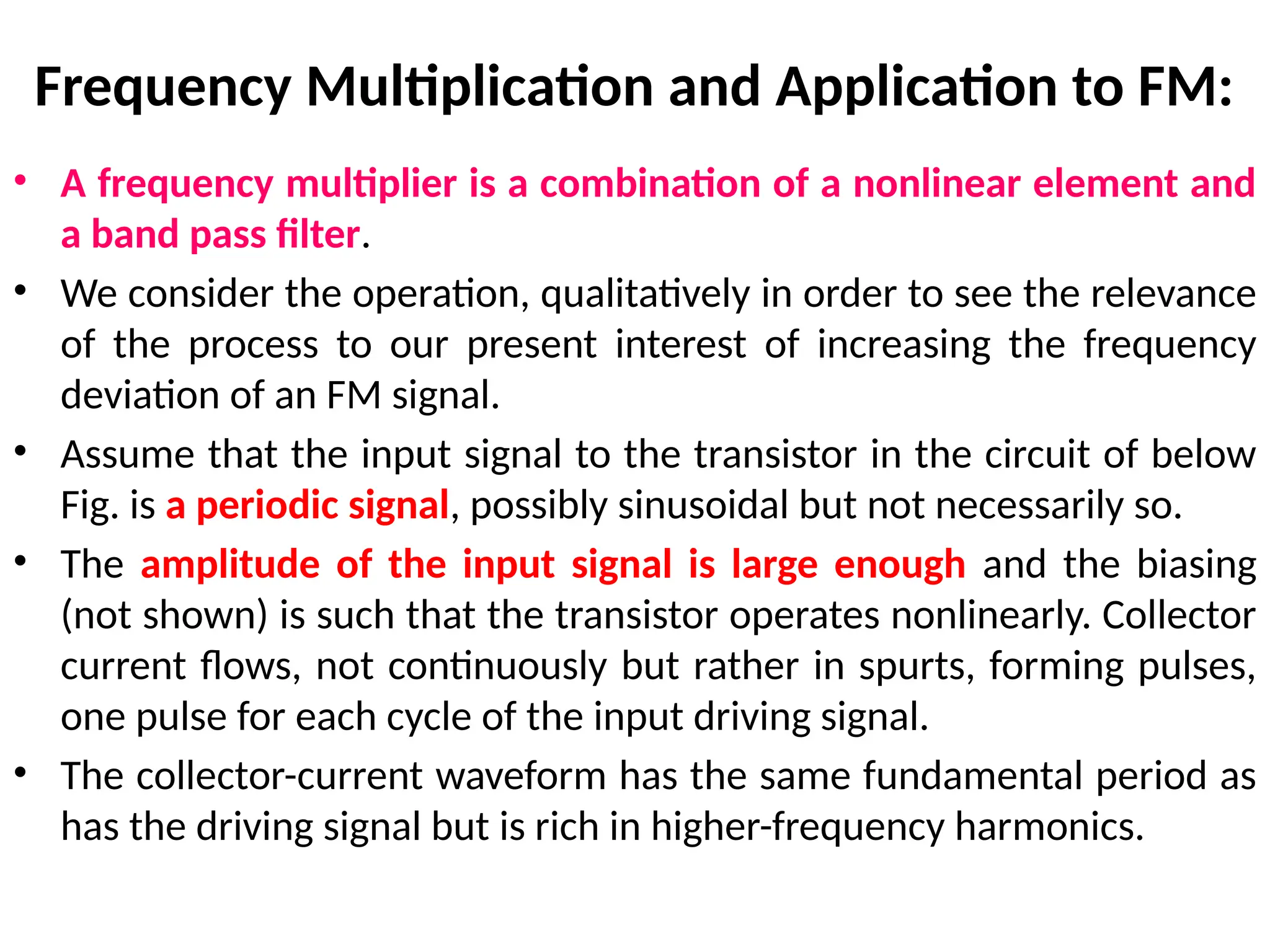 Frequency Multiplication and Application to FM:
• A frequency multiplier is a combination of a nonlinear element and
a band pass filter.
• We consider the operation, qualitatively in order to see the relevance
of the process to our present interest of increasing the frequency
deviation of an FM signal.
• Assume that the input signal to the transistor in the circuit of below
Fig. is a periodic signal, possibly sinusoidal but not necessarily so.
• The amplitude of the input signal is large enough and the biasing
(not shown) is such that the transistor operates nonlinearly. Collector
current flows, not continuously but rather in spurts, forming pulses,
one pulse for each cycle of the input driving signal.
• The collector-current waveform has the same fundamental period as
has the driving signal but is rich in higher-frequency harmonics.
 