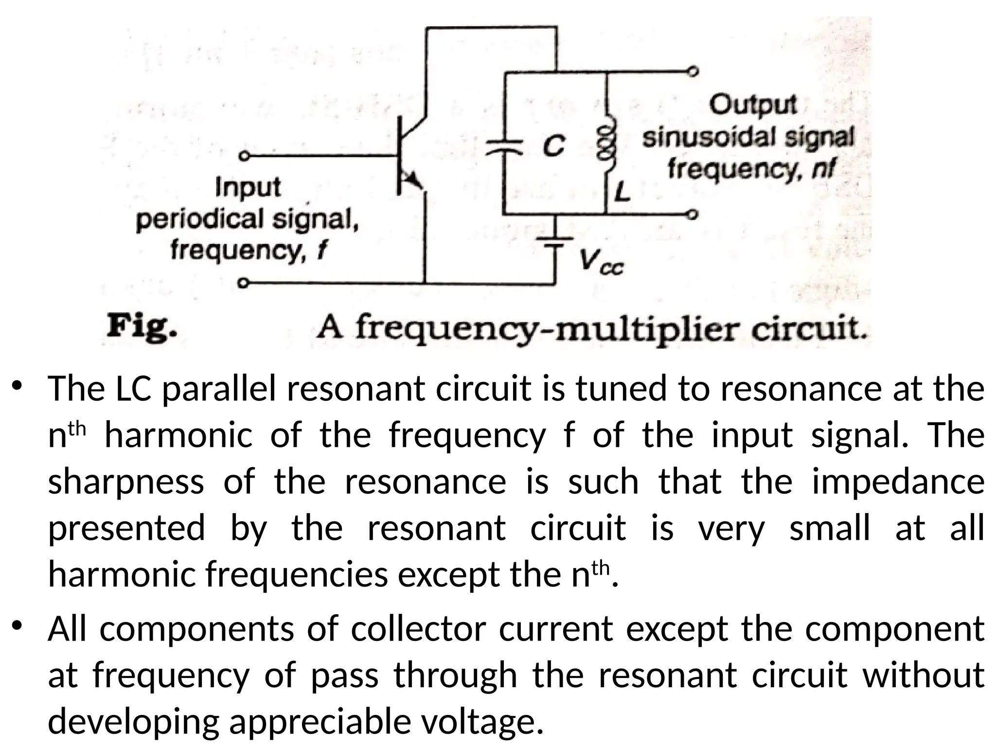 • The LC parallel resonant circuit is tuned to resonance at the
nth
harmonic of the frequency f of the input signal. The
sharpness of the resonance is such that the impedance
presented by the resonant circuit is very small at all
harmonic frequencies except the nth
.
• All components of collector current except the component
at frequency of pass through the resonant circuit without
developing appreciable voltage.
 