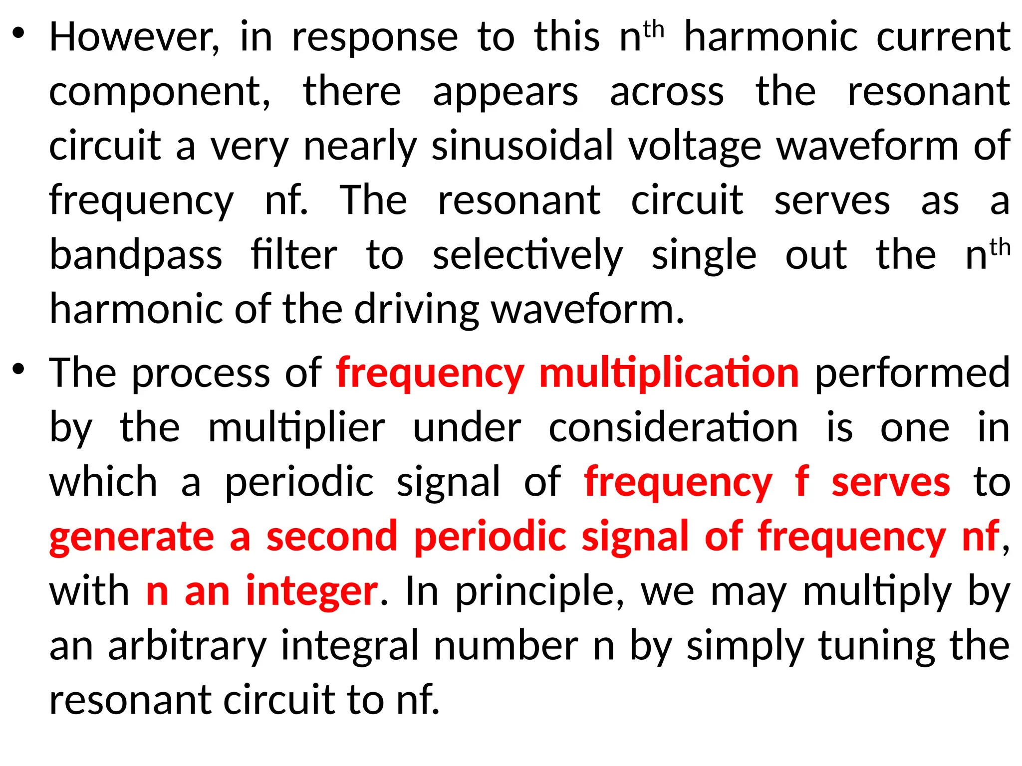 • However, in response to this nth
harmonic current
component, there appears across the resonant
circuit a very nearly sinusoidal voltage waveform of
frequency nf. The resonant circuit serves as a
bandpass filter to selectively single out the nth
harmonic of the driving waveform.
• The process of frequency multiplication performed
by the multiplier under consideration is one in
which a periodic signal of frequency f serves to
generate a second periodic signal of frequency nf,
with n an integer. In principle, we may multiply by
an arbitrary integral number n by simply tuning the
resonant circuit to nf.
 