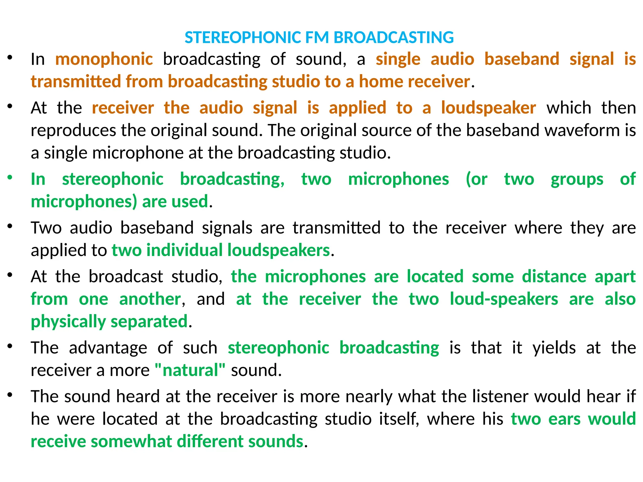 STEREOPHONIC FM BROADCASTING
• In monophonic broadcasting of sound, a single audio baseband signal is
transmitted from broadcasting studio to a home receiver.
• At the receiver the audio signal is applied to a loudspeaker which then
reproduces the original sound. The original source of the baseband waveform is
a single microphone at the broadcasting studio.
• In stereophonic broadcasting, two microphones (or two groups of
microphones) are used.
• Two audio baseband signals are transmitted to the receiver where they are
applied to two individual loudspeakers.
• At the broadcast studio, the microphones are located some distance apart
from one another, and at the receiver the two loud-speakers are also
physically separated.
• The advantage of such stereophonic broadcasting is that it yields at the
receiver a more "natural" sound.
• The sound heard at the receiver is more nearly what the listener would hear if
he were located at the broadcasting studio itself, where his two ears would
receive somewhat different sounds.
 