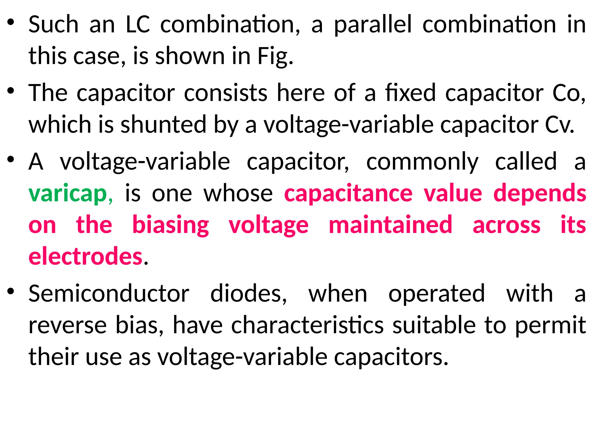• Such an LC combination, a parallel combination in
this case, is shown in Fig.
• The capacitor consists here of a fixed capacitor Co,
which is shunted by a voltage-variable capacitor Cv.
• A voltage-variable capacitor, commonly called a
varicap, is one whose capacitance value depends
on the biasing voltage maintained across its
electrodes.
• Semiconductor diodes, when operated with a
reverse bias, have characteristics suitable to permit
their use as voltage-variable capacitors.
 