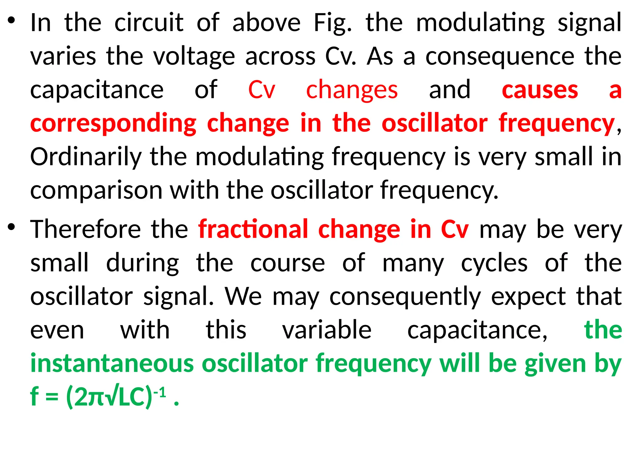 • In the circuit of above Fig. the modulating signal
varies the voltage across Cv. As a consequence the
capacitance of Cv changes and causes a
corresponding change in the oscillator frequency,
Ordinarily the modulating frequency is very small in
comparison with the oscillator frequency.
• Therefore the fractional change in Cv may be very
small during the course of many cycles of the
oscillator signal. We may consequently expect that
even with this variable capacitance, the
instantaneous oscillator frequency will be given by
f = (2π√LC)-1
.
 