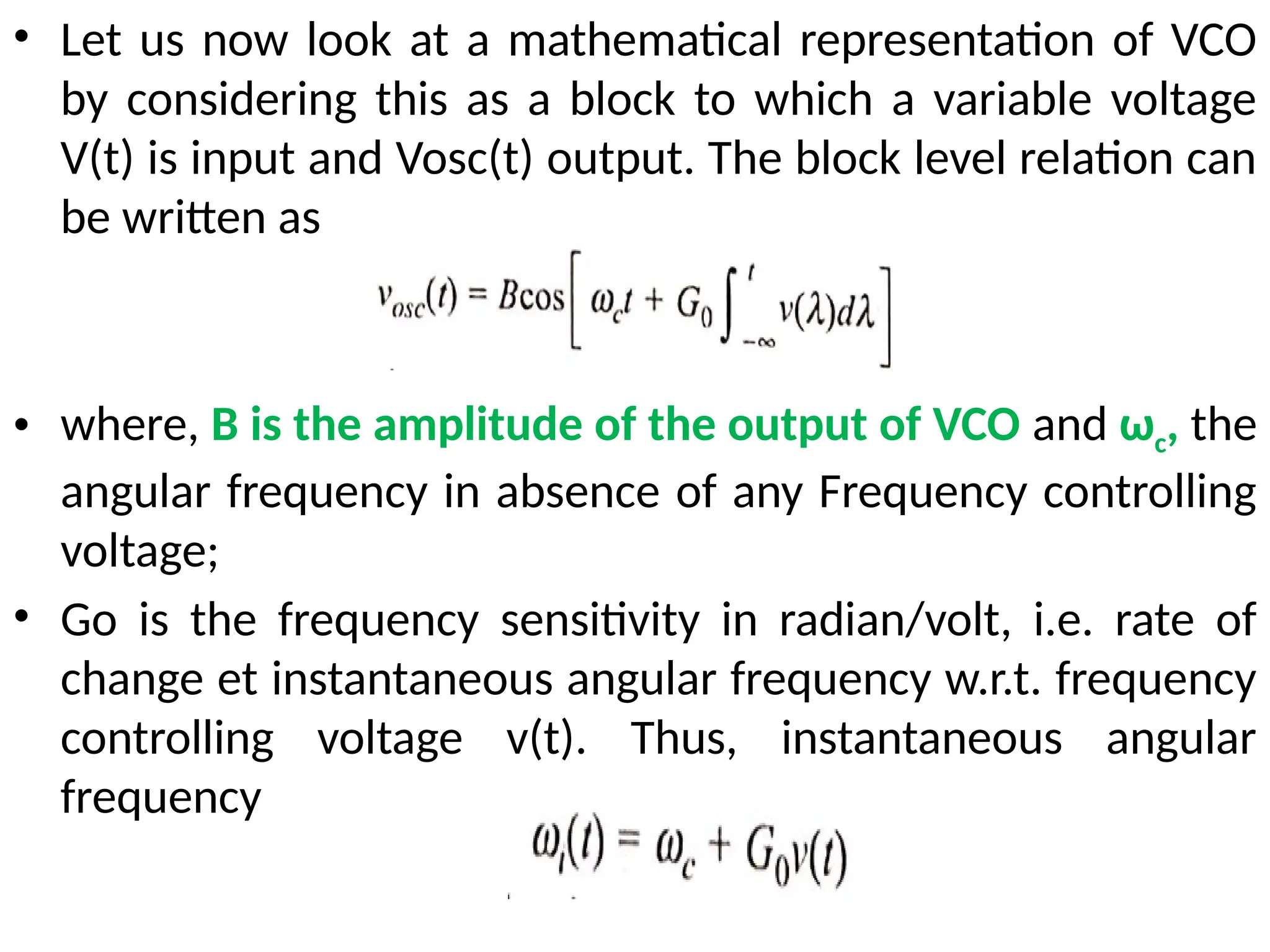 • Let us now look at a mathematical representation of VCO
by considering this as a block to which a variable voltage
V(t) is input and Vosc(t) output. The block level relation can
be written as
• where, B is the amplitude of the output of VCO and ωc, the
angular frequency in absence of any Frequency controlling
voltage;
• Go is the frequency sensitivity in radian/volt, i.e. rate of
change et instantaneous angular frequency w.r.t. frequency
controlling voltage v(t). Thus, instantaneous angular
frequency
 