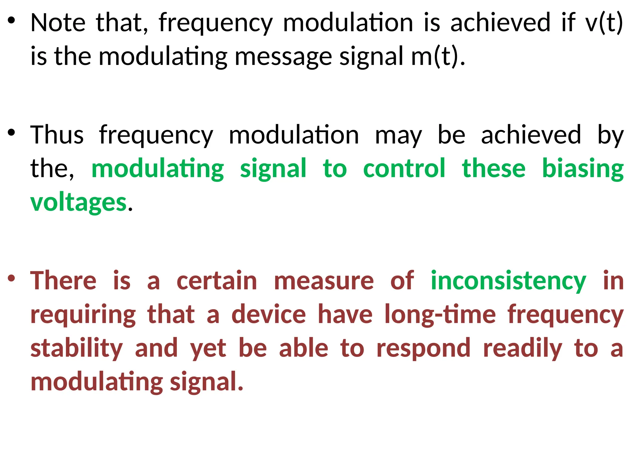 • Note that, frequency modulation is achieved if v(t)
is the modulating message signal m(t).
• Thus frequency modulation may be achieved by
the, modulating signal to control these biasing
voltages.
• There is a certain measure of inconsistency in
requiring that a device have long-time frequency
stability and yet be able to respond readily to a
modulating signal.
 