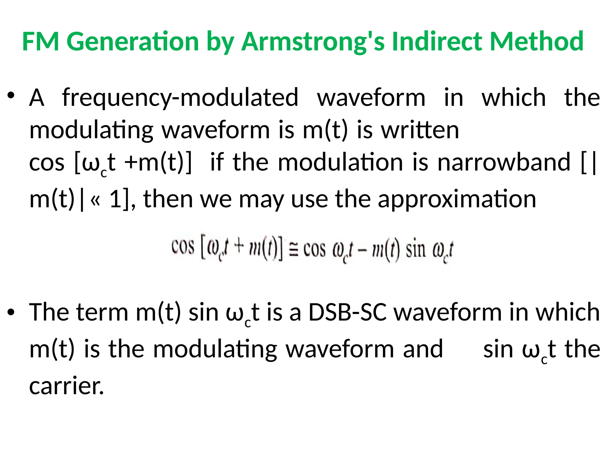 FM Generation by Armstrong's Indirect Method
• A frequency-modulated waveform in which the
modulating waveform is m(t) is written
cos [ωct +m(t)] if the modulation is narrowband [|
m(t)|« 1], then we may use the approximation
• The term m(t) sin ωct is a DSB-SC waveform in which
m(t) is the modulating waveform and sin ωct the
carrier.
 