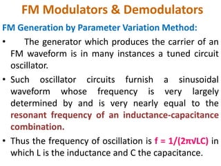 FM Modulators & Demodulators
FM Generation by Parameter Variation Method:
• The generator which produces the carrier of an
FM waveform is in many instances a tuned circuit
oscillator.
• Such oscillator circuits furnish a sinusoidal
waveform whose frequency is very largely
determined by and is very nearly equal to the
resonant frequency of an inductance-capacitance
combination.
• Thus the frequency of oscillation is f = 1/(2π√LC) in
which L is the inductance and C the capacitance.
 