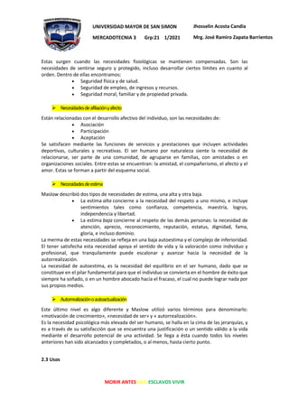 MORIR ANTES QUE ESCLAVOS VIVIR
UNIVERSIDAD MAYOR DE SAN SIMON
MERCADOTECNIA 3 Grp:21 1/2021
Jhosselin Acosta Candia
Mrg. José Ramiro Zapata Barrientos
Estas surgen cuando las necesidades fisiológicas se mantienen compensadas. Son las
necesidades de sentirse seguro y protegido, incluso desarrollar ciertos límites en cuanto al
orden. Dentro de ellas encontramos:
• Seguridad física y de salud.
• Seguridad de empleo, de ingresos y recursos.
• Seguridad moral, familiar y de propiedad privada.
➢ Necesidadesdeafiliaciónyafecto
Están relacionadas con el desarrollo afectivo del individuo, son las necesidades de:
• Asociación
• Participación
• Aceptación
Se satisfacen mediante las funciones de servicios y prestaciones que incluyen actividades
deportivas, culturales y recreativas. El ser humano por naturaleza siente la necesidad de
relacionarse, ser parte de una comunidad, de agruparse en familias, con amistades o en
organizaciones sociales. Entre estas se encuentran: la amistad, el compañerismo, el afecto y el
amor. Estas se forman a partir del esquema social.
➢ Necesidadesdeestima
Maslow describió dos tipos de necesidades de estima, una alta y otra baja.
• La estima alta concierne a la necesidad del respeto a uno mismo, e incluye
sentimientos tales como confianza, competencia, maestría, logros,
independencia y libertad.
• La estima baja concierne al respeto de las demás personas: la necesidad de
atención, aprecio, reconocimiento, reputación, estatus, dignidad, fama,
gloria, e incluso dominio.
La merma de estas necesidades se refleja en una baja autoestima y el complejo de inferioridad.
El tener satisfecha esta necesidad apoya el sentido de vida y la valoración como individuo y
profesional, que tranquilamente puede escalonar y avanzar hacia la necesidad de la
autorrealización.
La necesidad de autoestima, es la necesidad del equilibrio en el ser humano, dado que se
constituye en el pilar fundamental para que el individuo se convierta en el hombre de éxito que
siempre ha soñado, o en un hombre abocado hacia el fracaso, el cual no puede lograr nada por
sus propios medios.
➢ Autorrealizaciónoautoactualización
Este último nivel es algo diferente y Maslow utilizó varios términos para denominarlo:
«motivación de crecimiento», «necesidad de ser» y « autorrealización».
Es la necesidad psicológica más elevada del ser humano, se halla en la cima de las jerarquías, y
es a través de su satisfacción que se encuentra una justificación o un sentido válido a la vida
mediante el desarrollo potencial de una actividad. Se llega a ésta cuando todos los niveles
anteriores han sido alcanzados y completados, o al menos, hasta cierto punto.
2.3 Usos
 