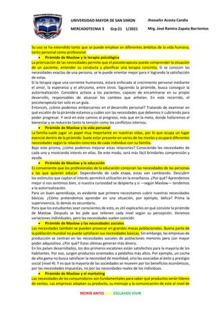 MORIR ANTES QUE ESCLAVOS VIVIR
UNIVERSIDAD MAYOR DE SAN SIMON
MERCADOTECNIA 3 Grp:21 1/2021
Jhosselin Acosta Candia
Mrg. José Ramiro Zapata Barrientos
Su uso se ha extendido tanto que se puede emplear en diferentes ámbitos de la vida humana,
tanto personal como profesional.
• Pirámide de Maslow y la terapia psicológica
La priorización de las necesidades permite que el psicoterapeuta pueda comprender la situación
de un paciente, entender su conducta y planificar una terapia concreta. Si se conocen las
necesidades exactas de una persona, se le puede orientar mejor para ir logrando la satisfacción
de estas.
Si la terapia sigue una corriente humanista, estará enfocada al crecimiento personal mediante
el amor, la esperanza y el altruismo, entre otros. Siguiendo la pirámide, busca conseguir la
autorrealización. Considera activos a los pacientes, capaces de encaminarse en su propio
desarrollo, responsables de alcanzar los cambios que anhelan. En este recorrido, el
psicoterapeuta tan solo es un guía.
Entonces, ¿cómo podemos embarcarnos en el desarrollo personal? Tratando de examinar en
qué escalón de la pirámide estamos y cuáles son las necesidades que debemos ir cubriendo para
poder progresar. Y será en este camino al progreso, más que en la meta, donde hallaremos el
bienestar y se reducirán tanto la tensión como los conflictos internos.
• Pirámide de Maslow y la vida personal
La familia suele jugar un papel muy importante en nuestras vidas, por lo que ocupa un lugar
esencial dentro de la pirámide. Suele estar presente en varios de los niveles y ocupará diferentes
necesidades según la relación concreta de cada individuo con su familia.
Bajo este prisma, ¿cómo podemos mejorar estas relaciones? Conociendo las necesidades de
cada uno y mostrando interés en ellas. De este modo, será más fácil brindarles comprensión y
ayuda.
• Pirámide de Maslow y la educación
Es conveniente que los profesionales de la educación conozcan las necesidades de las personas
a las que quieren educar. Dependiendo de cada etapa, estas van cambiando. Descubrir
los estímulos que captan el interés permitirá utilizarlos en la enseñanza. ¿Por qué? Aprendemos
mejor si nos sentimos bien, si nuestra curiosidad se despierta y si —según Maslow— tendemos
a la autorrealización.
Para un buen aprendizaje, es evidente que primero necesitamos cubrir nuestras necesidades
básicas. ¿Cómo pretendemos aprender en una situación, por ejemplo, bélica? Prima la
supervivencia, lo demás es secundario.
Para que los estudiantes sean conscientes de esto, es útil explicarles en qué consiste la pirámide
de Maslow. Después se les pide que rellenen cada nivel según su percepción. Veremos
variaciones individuales, pero las necesidades suelen coincidir.
• Pirámide de Maslow y las necesidades sociales
Las necesidades también se pueden provocar en grandes masas poblacionales. Buena parte de
la población mundial no puede satisfacer sus necesidades básicas. Sin embargo, las empresas de
producción se centran en las necesidades sociales de poblaciones menores pero con mayor
poder adquisitivo. ¿Por qué? Estas últimas generan más dinero.
En los países desarrollados, los dos primeros escalones están satisfechos para la mayoría de los
habitantes. Por eso, surgen productos orientados a peldaños más altos. Por ejemplo, un coche
de alta gama no busca satisfacer la necesidad de movilidad, sino las asociadas al éxito y prestigio
social (nivel 4). Y es que la mayoría de las sociedades se mueven por los beneficios económicos,
por las necesidades impuestas, no por las necesidades reales de los individuos.
• Pirámide de Maslow y el marketing
Las necesidades de los consumidores son fundamentales para saber qué productos serán líderes
de ventas. Las empresas adaptan su producto, su mensaje y la comunicación de este al nivel de
 