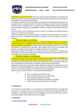MORIR ANTES QUE ESCLAVOS VIVIR
UNIVERSIDAD MAYOR DE SAN SIMON
MERCADOTECNIA 3 Grp:21 1/2021
Jhosselin Acosta Candia
Mrg. José Ramiro Zapata Barrientos
necesidades que pueden satisfacer. Para ello, utilizan distintas estrategias y herramientas de
diseño y publicidad. A través de estudios de mercado descubren qué artículos cubren mejor las
necesidades de una población determinada.
Por ejemplo, si queremos cubrir la necesidad de protección en la propiedad privada (nivel 2), se
nos podría ocurrir un sistema de alarmas. Si queremos abastecer un barrio con más variedad de
alimentos (nivel 1), podríamos abrir un supermercado. También podemos ofrecer un perfume
como un producto asociado en su publicidad a la afiliación, el éxito y la autorrealización (niveles
3, 4 y 5).
Cuanto más bajos sean los niveles que ocupa un servicio o un producto, más imprescindible se
vuelve en la vida de los consumidores.
Esta línea de pensamiento se puede extrapolar a la atención al cliente, puesto que el comercial
deberá conocer las necesidades del potencial comprador a la hora de ofrecer y vender su
producto.
• Pirámide de Maslow y la economía
La economía es uno de los campos donde más se aplica la pirámide de Maslow. Esta estudia el
modo de satisfacer las necesidades humanas en un entorno donde los recursos son limitados,
por lo que deben ser priorizados. Así, la priorización de las necesidades seguiría el mismo orden
mantenido en los estratos de la pirámide. ¿Qué significa esto? Que es más probable, por
ejemplo, que alguien gaste su dinero en comprar comida que en una escultura.
Siguiendo esta lógica, cabe señalar que cuanto más alto es el precio de un producto, los
compradores se situarán en escalones más elevados de la pirámide. Los precios bajos, por otro
lado, aseguran un consumismo inmediato.
• Pirámide de Maslow y el ámbito laboral
Las empresas y organizaciones, tanto públicas como privadas, precisan que sus trabajadores se
encuentren motivados y que sepan motivar a las personas a su cargo. Por eso, unas condiciones
favorables para los empleados están relacionadas positivamente con su rendimiento. ¿Por qué?
Se ha comprobado que la felicidad y la motivación incrementan la productividad.
Huelga decir que buenas condiciones salariales, políticas de empresa de conciliación de la vida
familiar con la laboral, flexibilidad horaria, buen ambiente en el trabajo e instalaciones salubres,
entre otros, son fuentes potentes de motivación para los trabajadores.5
Así pues, ¿cómo podríamos enfocar una pirámide de Maslow laboral?
1.
A. Tener un empleo que me permita vivir.
B. Que mi empleo sea fijo y con un sueldo bueno.
C. Tener buenos compañeros de trabajo.
D. Que reconozcan mi experiencia y logros en el trabajo.
E. Asumir retos que sean de mi interés en el trabajo.
3.- Conclusiones
La jerarquía de las necesidades es muy importante ya que Maslow dividió las necesidades del
ser humano en 5 etapas y estas son: Autorrealización, Reconocimiento, Seguridad, Afiliación,
Fisiológicos. La necesidad mas importante es la fisiológicos ya que el ser humano necesita comer,
respirar para poder realizar todas las demás necesidades.
4.- Referencias
1.- https://bit.ly/3uKN9Fb
 