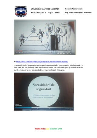 MORIR ANTES QUE ESCLAVOS VIVIR
UNIVERSIDAD MAYOR DE SAN SIMON
MERCADOTECNIA 3 Grp:21 1/2021
Jhosselin Acosta Candia
Mrg. José Ramiro Zapata Barrientos
3.- https://prezi.com/opb7d0g1i_l3/jerarquia-de-necesidades-de-maslow/
La jerarquía de las necesidades son una serie de necesidades emocionales y fisiológicos para el
bien estar del ser humano, estas necesidades deben ser satisfechas para que el ser humano
pueda sobrevivir ya que la necesidad mas importante es la fisiológica.
 