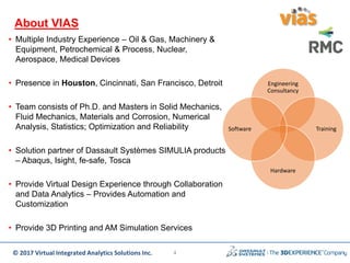 © 2017 Virtual Integrated Analytics Solutions Inc.
About VIAS
Engineering
Consultancy
Training
Hardware
Software
• Multiple Industry Experience – Oil & Gas, Machinery &
Equipment, Petrochemical & Process, Nuclear,
Aerospace, Medical Devices
• Presence in Houston, Cincinnati, San Francisco, Detroit
• Team consists of Ph.D. and Masters in Solid Mechanics,
Fluid Mechanics, Materials and Corrosion, Numerical
Analysis, Statistics; Optimization and Reliability
• Solution partner of Dassault Systèmes SIMULIA products
– Abaqus, Isight, fe-safe, Tosca
• Provide Virtual Design Experience through Collaboration
and Data Analytics – Provides Automation and
Customization
• Provide 3D Printing and AM Simulation Services
4
 