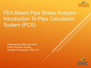 FEA Based Pipe Stress Analysis -
Introduction To Pipe Calculation
System (PCS)
Presented by RMC and VIAS
Carlos Eduardo Alvares
Arindam Chakraborty, PhD, PE
 