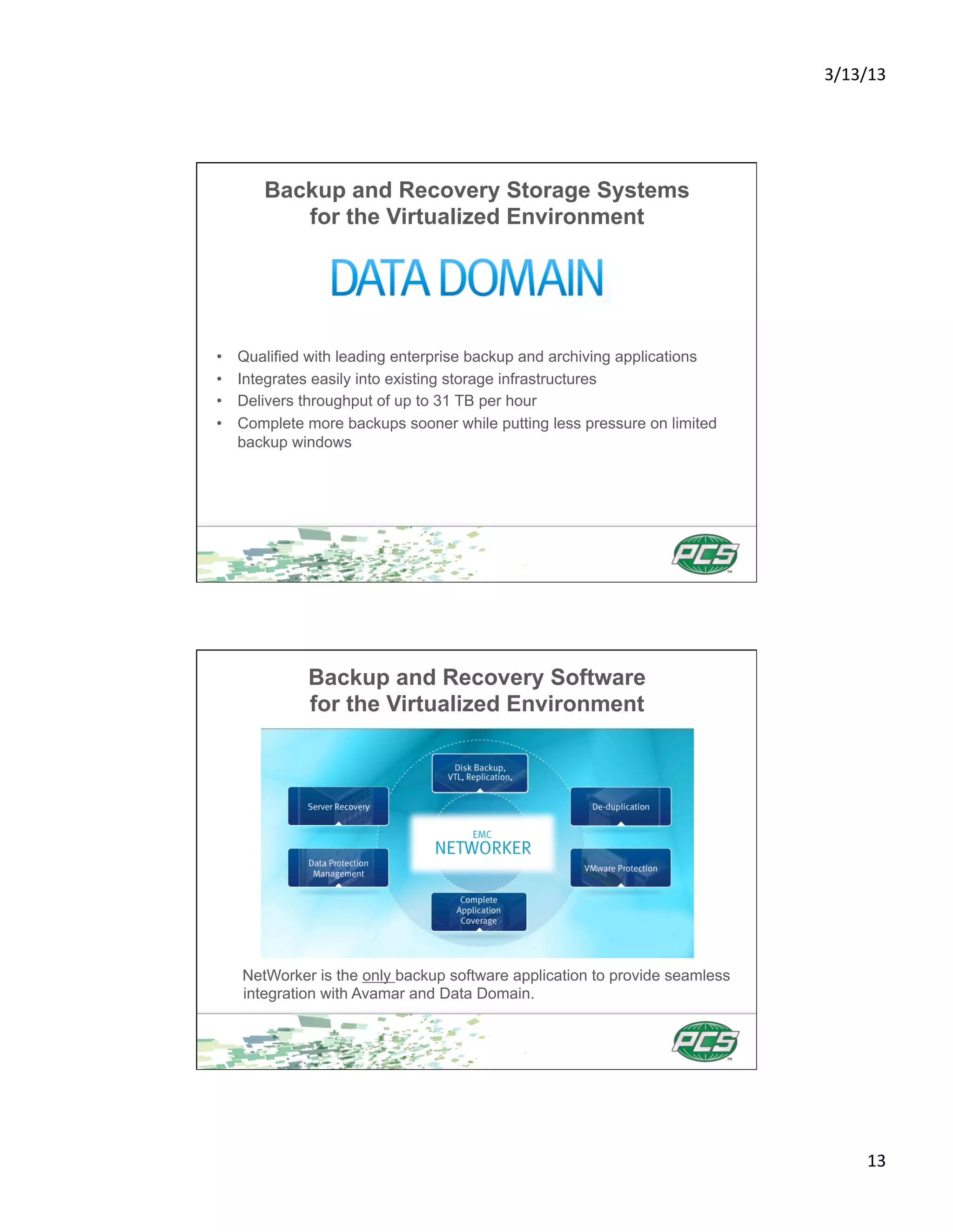 3/13/13	
  




        Backup and Recovery Storage Systems
           for the Virtualized Environment




•    Qualified with leading enterprise backup and archiving applications
•    Integrates easily into existing storage infrastructures
•    Delivers throughput of up to 31 TB per hour
•    Complete more backups sooner while putting less pressure on limited
     backup windows




              Backup and Recovery Software
              for the Virtualized Environment




     NetWorker is the only backup software application to provide seamless
     integration with Avamar and Data Domain.




                                                                                    13	
  
 