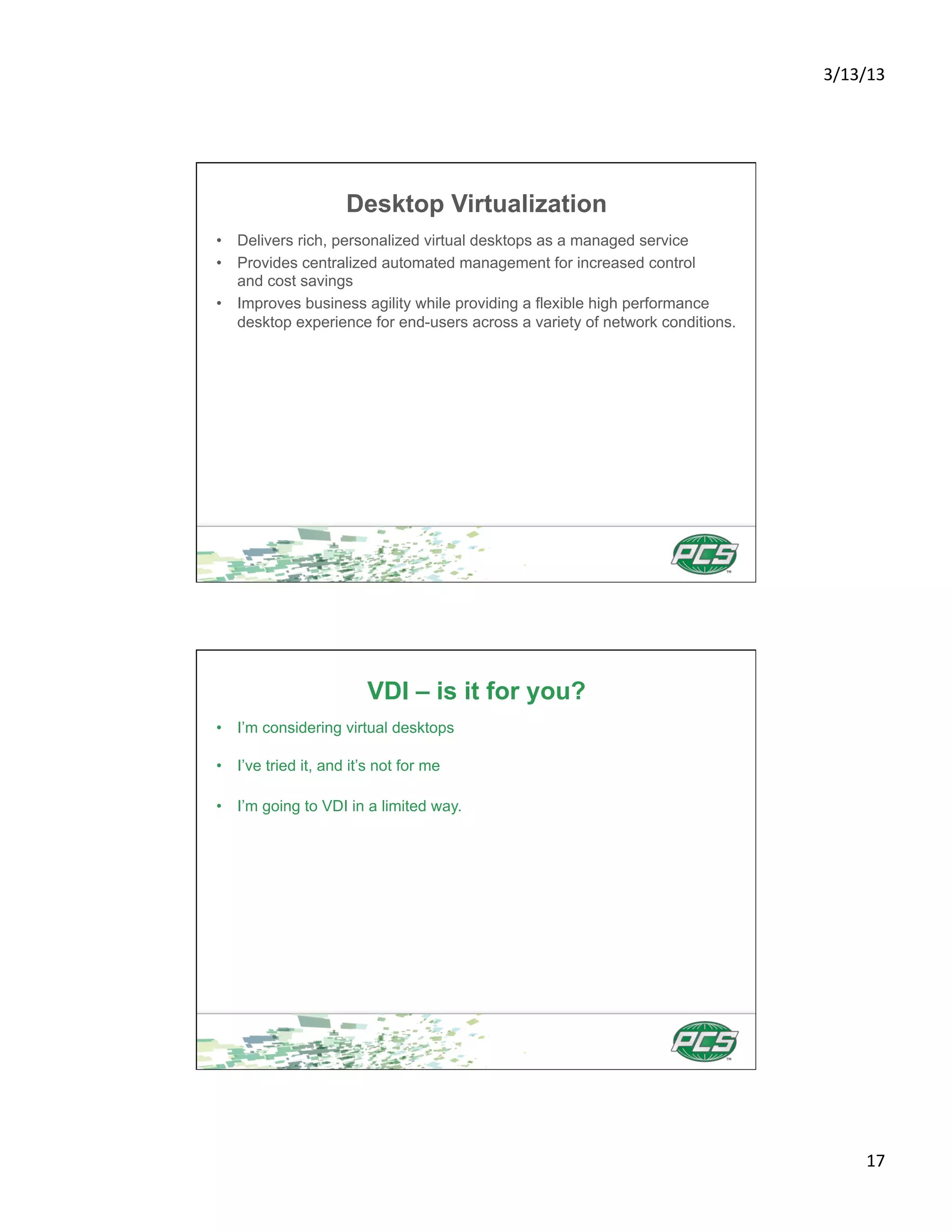3/13/13	
  




                     Desktop Virtualization
•  Delivers rich, personalized virtual desktops as a managed service
•  Provides centralized automated management for increased control
   and cost savings
•  Improves business agility while providing a flexible high performance
   desktop experience for end-users across a variety of network conditions.




                        VDI – is it for you?
•  I’m considering virtual desktops

•  I’ve tried it, and it’s not for me

•  I’m going to VDI in a limited way.




                                                                                     17	
  
 