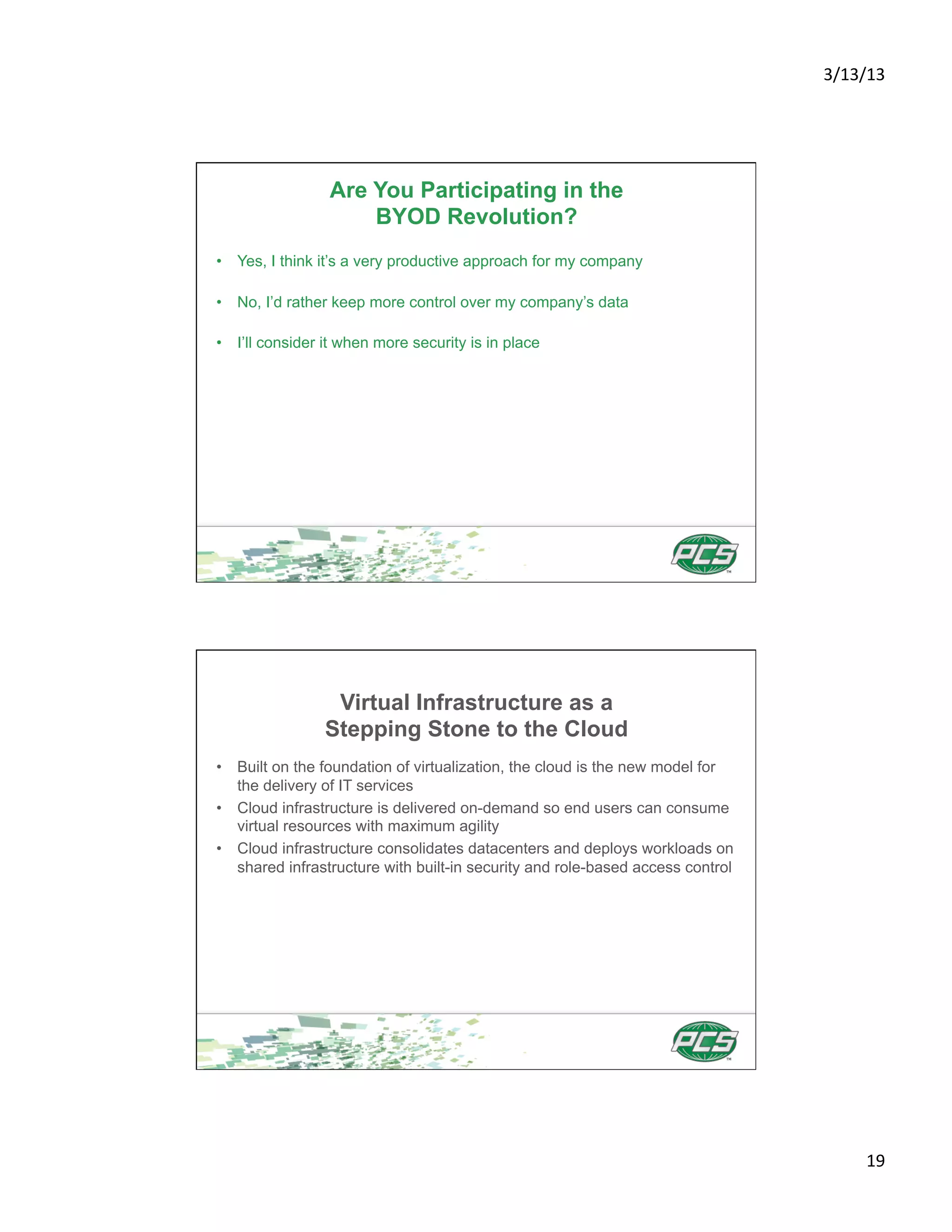 3/13/13	
  




                 Are You Participating in the
                     BYOD Revolution?
•  Yes, I think it’s a very productive approach for my company

•  No, I’d rather keep more control over my company’s data

•  I’ll consider it when more security is in place




                 Virtual Infrastructure as a
                Stepping Stone to the Cloud
•  Built on the foundation of virtualization, the cloud is the new model for
   the delivery of IT services
•  Cloud infrastructure is delivered on-demand so end users can consume
   virtual resources with maximum agility
•  Cloud infrastructure consolidates datacenters and deploys workloads on
   shared infrastructure with built-in security and role-based access control




                                                                                       19	
  
 