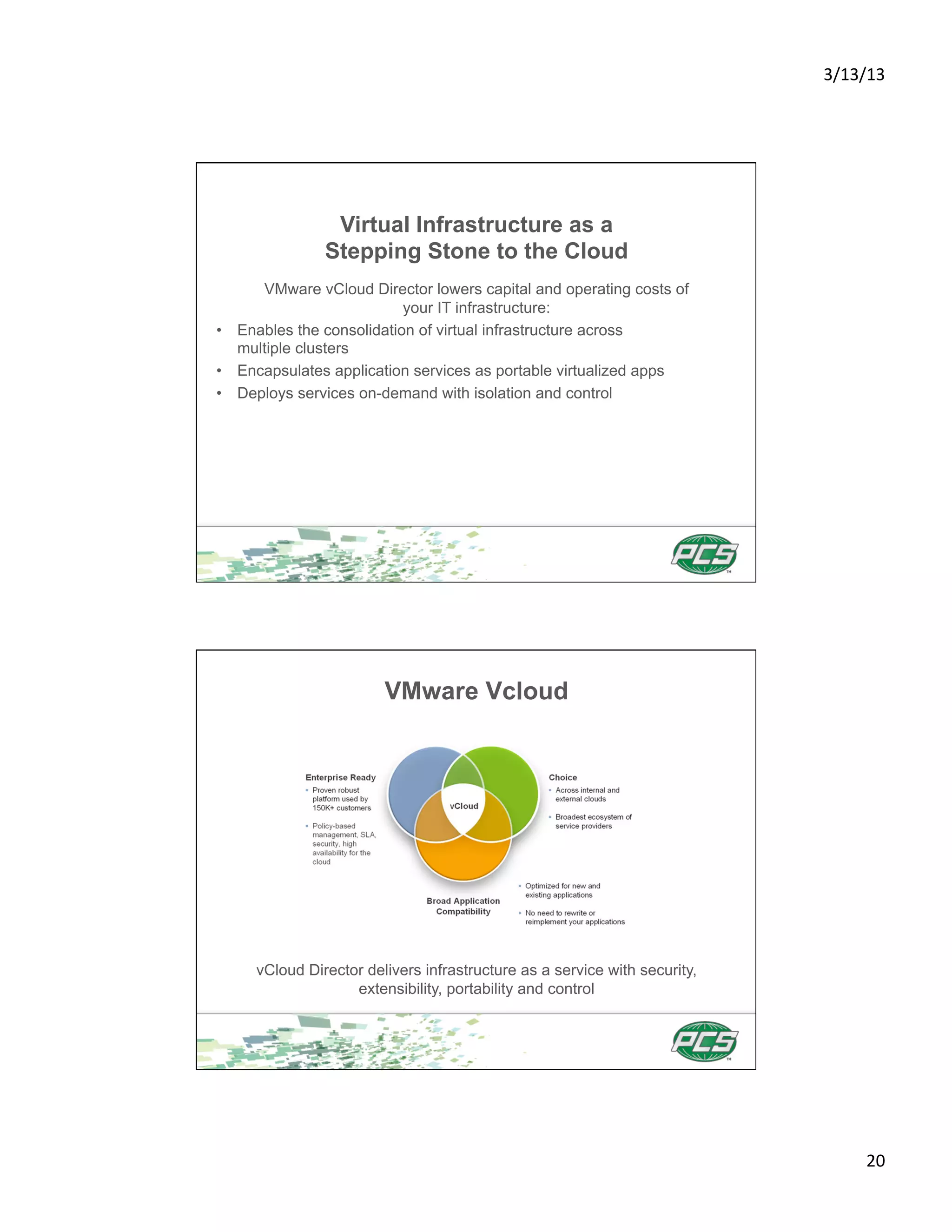 3/13/13	
  




                Virtual Infrastructure as a
               Stepping Stone to the Cloud
      VMware vCloud Director lowers capital and operating costs of
                           your IT infrastructure:
•  Enables the consolidation of virtual infrastructure across
   multiple clusters
•  Encapsulates application services as portable virtualized apps
•  Deploys services on-demand with isolation and control




                        VMware Vcloud




     vCloud Director delivers infrastructure as a service with security,
                   extensibility, portability and control




                                                                                  20	
  
 