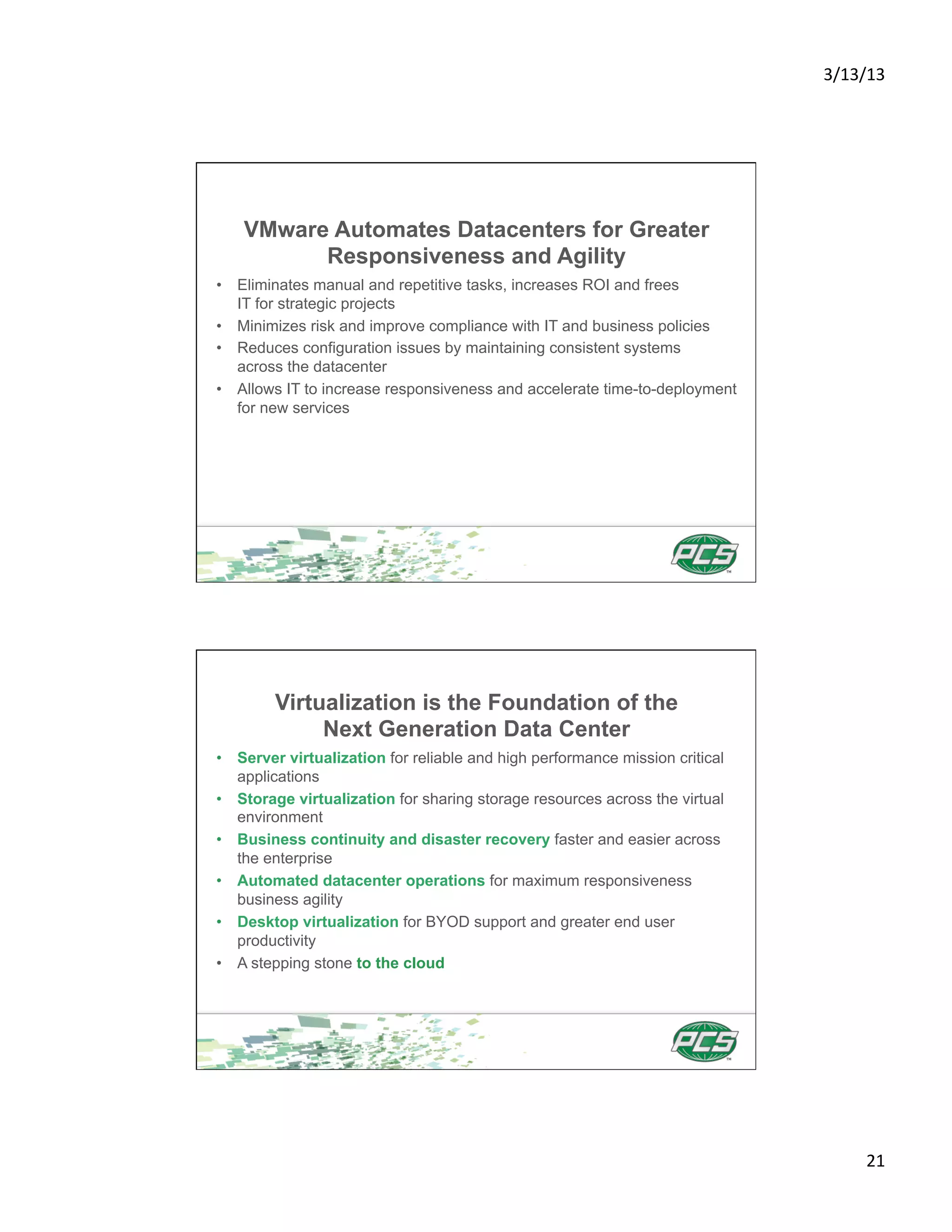 3/13/13	
  




    VMware Automates Datacenters for Greater
          Responsiveness and Agility
•  Eliminates manual and repetitive tasks, increases ROI and frees
   IT for strategic projects
•  Minimizes risk and improve compliance with IT and business policies
•  Reduces configuration issues by maintaining consistent systems
   across the datacenter
•  Allows IT to increase responsiveness and accelerate time-to-deployment
   for new services




        Virtualization is the Foundation of the
             Next Generation Data Center
•  Server virtualization for reliable and high performance mission critical
   applications
•  Storage virtualization for sharing storage resources across the virtual
   environment
•  Business continuity and disaster recovery faster and easier across
   the enterprise
•  Automated datacenter operations for maximum responsiveness
   business agility
•  Desktop virtualization for BYOD support and greater end user
   productivity
•  A stepping stone to the cloud




                                                                                     21	
  
 