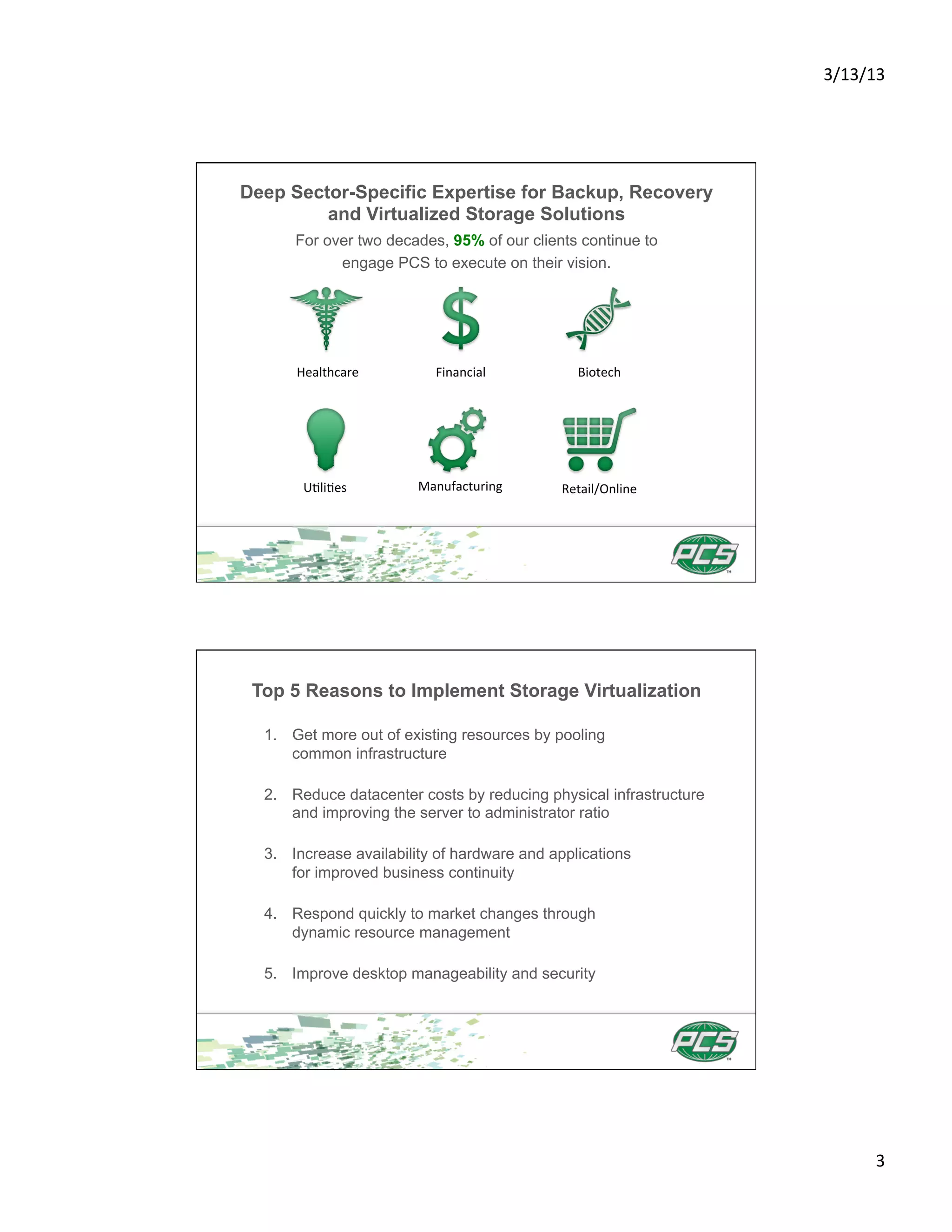 3/13/13	
  




Deep Sector-Specific Expertise for Backup, Recovery
         and Virtualized Storage Solutions
      For over two decades, 95% of our clients continue to
            engage PCS to execute on their vision.




      Healthcare	
         Financial	
          Biotech	
  




       U4li4es	
        Manufacturing	
      Retail/Online	
  




 Top 5 Reasons to Implement Storage Virtualization

  1.  Get more out of existing resources by pooling
      common infrastructure

  2.  Reduce datacenter costs by reducing physical infrastructure
      and improving the server to administrator ratio

  3.  Increase availability of hardware and applications
      for improved business continuity

  4.  Respond quickly to market changes through
      dynamic resource management

  5.  Improve desktop manageability and security




                                                                            3	
  
 