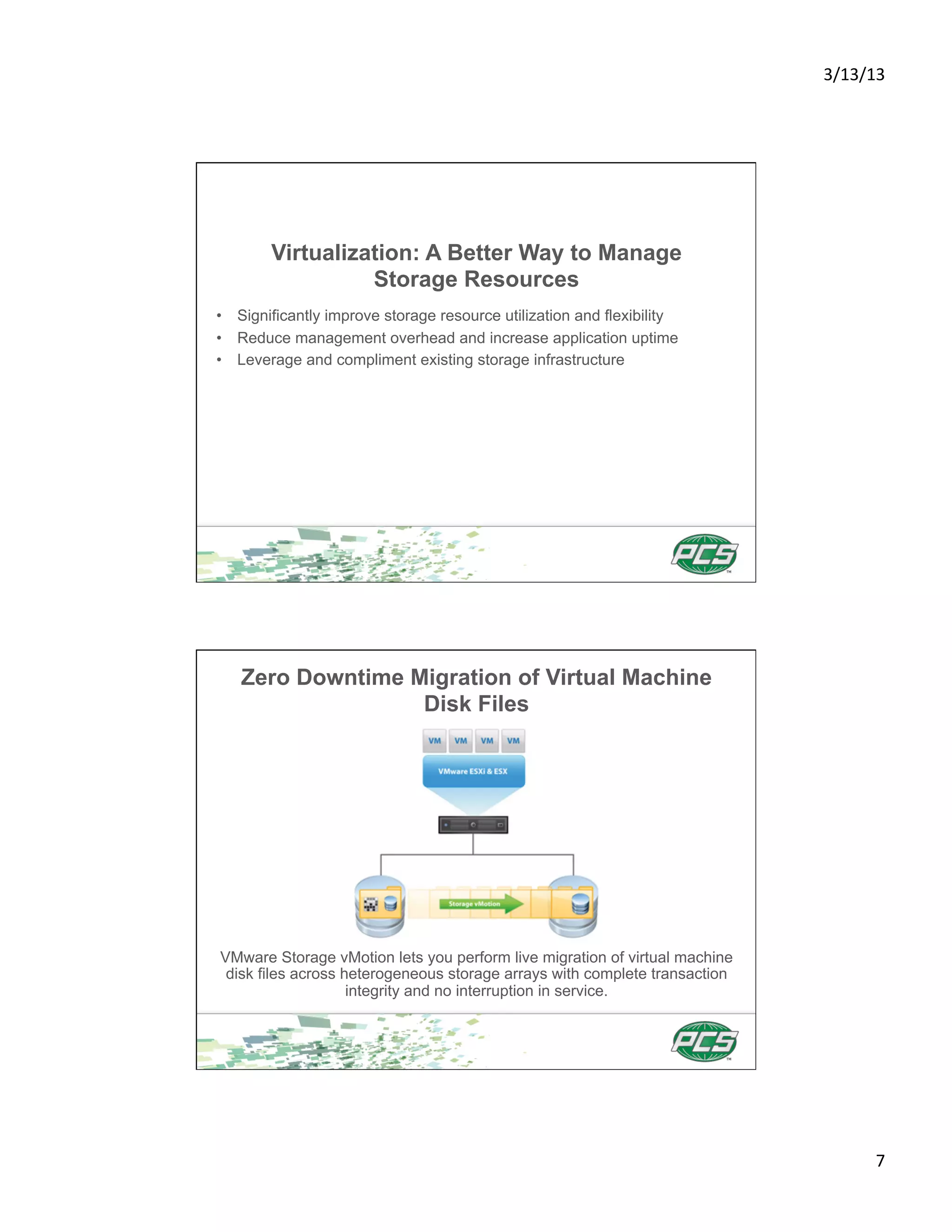 3/13/13	
  




        Virtualization: A Better Way to Manage
                  Storage Resources
•  Significantly improve storage resource utilization and flexibility
•  Reduce management overhead and increase application uptime
•  Leverage and compliment existing storage infrastructure




   Zero Downtime Migration of Virtual Machine
                  Disk Files




VMware Storage vMotion lets you perform live migration of virtual machine
 disk files across heterogeneous storage arrays with complete transaction
                    integrity and no interruption in service.




                                                                                    7	
  
 