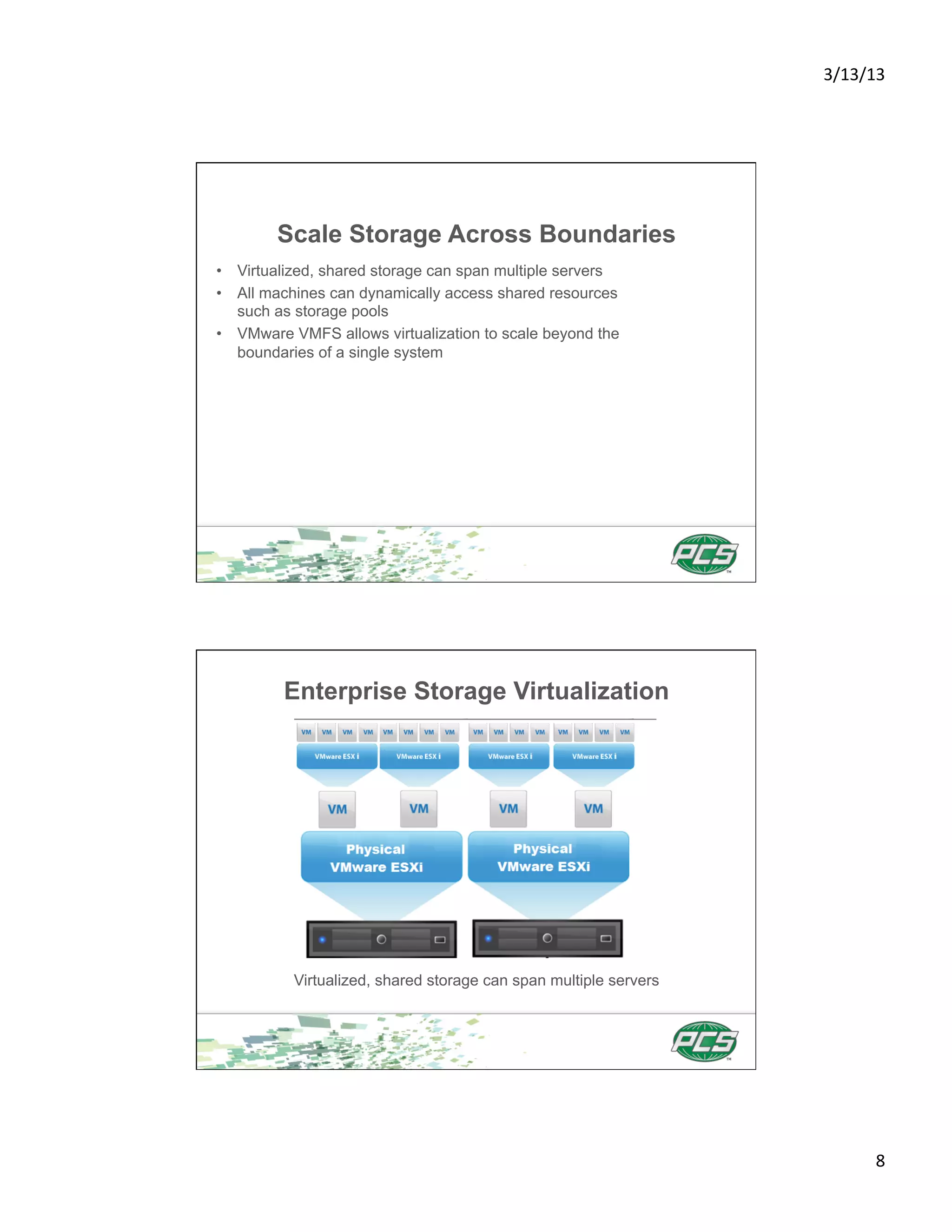 3/13/13	
  




        Scale Storage Across Boundaries
•  Virtualized, shared storage can span multiple servers
•  All machines can dynamically access shared resources
   such as storage pools
•  VMware VMFS allows virtualization to scale beyond the
   boundaries of a single system




         Enterprise Storage Virtualization




          Virtualized, shared storage can span multiple servers




                                                                          8	
  
 