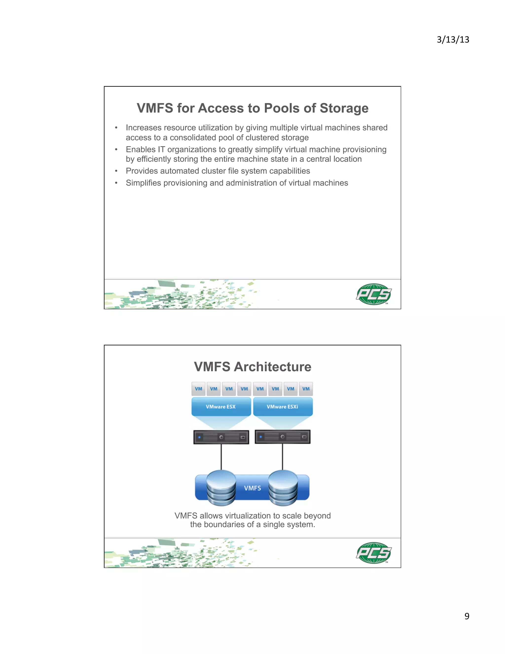 3/13/13	
  




      VMFS for Access to Pools of Storage
•  Increases resource utilization by giving multiple virtual machines shared
   access to a consolidated pool of clustered storage
•  Enables IT organizations to greatly simplify virtual machine provisioning
   by efficiently storing the entire machine state in a central location
•  Provides automated cluster file system capabilities
•  Simplifies provisioning and administration of virtual machines




                      VMFS Architecture




                VMFS allows virtualization to scale beyond
                   the boundaries of a single system.




                                                                                       9	
  
 