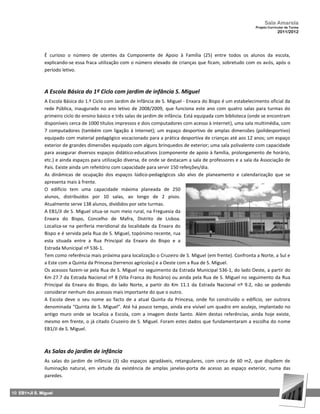 Sala Amarela
                                                                                                                 Projeto Curricular de Turma
                                                                                                                              2011/2012




               É curioso o número de utentes da Componente de Apoio à Família (25) entre todos os alunos da escola,
               explicando‐se essa fraca utilização com o número elevado de crianças que ficam, sobretudo com os avós, após o
               período letivo.



               A Escola Básica do 1º Ciclo com jardim de infância S. Miguel
               A Escola Básica do 1.º Ciclo com Jardim de Infância de S. Miguel ‐ Enxara do Bispo é um estabelecimento oficial da
               rede Pública, inaugurado no ano letivo de 2008/2009, que funciona este ano com quatro salas para turmas do
               primeiro ciclo do ensino básico e três salas de jardim de infância. Está equipada com biblioteca (onde se encontram
               disponíveis cerca de 1000 títulos impressos e dois computadores com acesso à internet), uma sala multimédia, com
               7 computadores (também com ligação à Internet); um espaço desportivo de amplas dimensões (polidesportivo)
               equipado com material pedagógico vocacionado para a prática desportiva de crianças até aos 12 anos; um espaço
               exterior de grandes dimensões equipado com alguns brinquedos de exterior; uma sala polivalente com capacidade
               para assegurar diversos espaços didático‐educativos (componente de apoio à família, prolongamento de horário,
               etc.) e ainda espaços para utilização diversa, de onde se destacam a sala de professores e a sala da Associação de
               Pais. Existe ainda um refeitório com capacidade para servir 150 refeições/dia.
               As dinâmicas de ocupação dos espaços lúdico‐pedagógicos são alvo de planeamento e calendarização que se
               apresenta mais à frente.
               O edifício tem uma capacidade máxima planeada de 250
               alunos, distribuídos por 10 salas, ao longo de 2 pisos.
               Atualmente serve 138 alunos, divididos por sete turmas.
               A EB1/JI de S. Miguel situa‐se num meio rural, na Freguesia da
               Enxara do Bispo, Concelho de Mafra, Distrito de Lisboa.
               Localiza‐se na periferia meridional da localidade da Enxara do
               Bispo e é servida pela Rua de S. Miguel, topónimo recente, rua
               esta situada entre a Rua Principal da Enxara do Bispo e a
               Estrada Municipal nº 536‐1.
               Tem como referência mais próxima para localização o Cruzeiro de S. Miguel (em frente). Confronta a Norte, a Sul e
               a Este com a Quinta da Princesa (terrenos agrícolas) e a Oeste com a Rua de S. Miguel.
               Os acessos fazem‐se pela Rua de S. Miguel no seguimento da Estrada Municipal 536‐1, do lado Oeste, a partir do
               Km 27.7 da Estrada Nacional nº 8 (Vila Franca do Rosário) ou ainda pela Rua de S. Miguel no seguimento da Rua
               Principal da Enxara do Bispo, do lado Norte, a partir do Km 11.1 da Estrada Nacional nº 9.2, não se podendo
               considerar nenhum dos acessos mais importante do que o outro.
               A Escola deve o seu nome ao facto de a atual Quinta da Princesa, onde foi construído o edifício, ser outrora
               denominada “Quinta de S. Miguel”. Até há pouco tempo, ainda era visível um quadro em azulejo, implantado no
               antigo muro onde se localiza a Escola, com a imagem deste Santo. Além destas referências, ainda hoje existe,
               mesmo em frente, o já citado Cruzeiro de S. Miguel. Foram estes dados que fundamentaram a escolha do nome
               EB1/JI de S. Miguel.



               As Salas do jardim de infância
               As salas do jardim de infância (3) são espaços agradáveis, retangulares, com cerca de 60 m2, que dispõem de
               iluminação natural, em virtude da existência de amplas janelas‐porta de acesso ao espaço exterior, numa das
               paredes.


10 EB1+JI S. Miguel
 