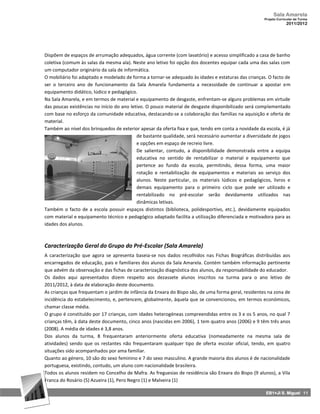 Sala Amarela
                                                                                                     Projeto Curricular de Turma
                                                                                                                  2011/2012




Dispõem de espaços de arrumação adequados, água corrente (com lavatório) e acesso simplificado a casa de banho
coletiva (comum às salas da mesma ala). Neste ano letivo foi opção dos docentes equipar cada uma das salas com
um computador originário da sala de informática.
O mobiliário foi adaptado e modelado de forma a tornar‐se adequado às idades e estaturas das crianças. O facto de
ser o terceiro ano de funcionamento da Sala Amarela fundamenta a necessidade de continuar a apostar em
equipamento didático, lúdico e pedagógico.
Na Sala Amarela, e em termos de material e equipamento de desgaste, enfrentam‐se alguns problemas em virtude
das poucas existências no início do ano letivo. O pouco material de desgaste disponibilizado será complementado
com base no esforço da comunidade educativa, destacando‐se a colaboração das famílias na aquisição e oferta de
material.
Também ao nível dos brinquedos de exterior apesar da oferta fixa e que, tendo em conta a novidade da escola, é já
                                           de bastante qualidade, será necessário aumentar a diversidade de jogos
                                           e opções em espaço de recreio livre.
                                           De salientar, contudo, a disponibilidade demonstrada entre a equipa
                                           educativa no sentido de rentabilizar o material e equipamento que
                                           pertence ao fundo da escola, permitindo, dessa forma, uma maior
                                           rotação e rentabilização de equipamentos e materiais ao serviço dos
                                           alunos. Neste particular, os materiais lúdicos e pedagógicos, livros e
                                           demais equipamento para o primeiro ciclo que pode ser utilizado e
                                           rentabilizado no pré-escolar serão devidamente utilizados nas
                                           dinâmicas letivas.
Também o facto de a escola possuir espaços distintos (biblioteca, polidesportivo, etc.), devidamente equipados
com material e equipamento técnico e pedagógico adaptado facilita a utilização diferenciada e motivadora para as
idades dos alunos.



Caracterização Geral do Grupo do Pré-Escolar (Sala Amarela)
A caracterização que agora se apresenta baseia‐se nos dados recolhidos nas Fichas Biográficas distribuídas aos
encarregados de educação, pais e familiares dos alunos da Sala Amarela. Contém também informação pertinente
que advém da observação e das fichas de caracterização diagnóstica dos alunos, da responsabilidade do educador.
Os dados aqui apresentados dizem respeito aos dezassete alunos inscritos na turma para o ano letivo de
2011/2012, à data de elaboração deste documento.
As crianças que frequentam o jardim de infância da Enxara do Bispo são, de uma forma geral, residentes na zona de
incidência do estabelecimento, e, pertencem, globalmente, àquela que se convencionou, em termos económicos,
chamar classe média.
O grupo é constituído por 17 crianças, com idades heterogéneas compreendidas entre os 3 e os 5 anos, no qual 7
crianças têm, à data deste documento, cinco anos (nascidas em 2006), 1 tem quatro anos (2006) e 9 têm três anos
(2008). A média de idades é 3,8 anos.
Dos alunos da turma, 8 frequentaram anteriormente oferta educativa (nomeadamente na mesma sala de
atividades) sendo que os restantes não frequentaram qualquer tipo de oferta escolar oficial, tendo, em quatro
situações sido acompanhados por ama familiar.
Quanto ao género, 10 são do sexo feminino e 7 do sexo masculino. A grande maioria dos alunos é de nacionalidade
portuguesa, existindo, contudo, um aluno com nacionalidade brasileira.
Todos os alunos residem no Concelho de Mafra. As freguesias de residência são Enxara do Bispo (9 alunos), a Vila
Franca do Rosário (5) Azueira (1), Pero Negro (1) e Malveira (1)

                                                                                                      EB1+JI S. Miguel 11
 