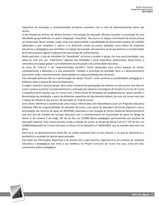 Sala Amarela
                                                                                                        Projeto Curricular de Turma
                                                                                                                     2011/2012




específicas de promoção e contextualização atitudinal, coerentes com o nível de desenvolvimento etário dos
alunos.
A não frequência anterior de ofertas formais e formalizada de educação dificulta conceber a construção de uma
identidade grupal definida, no qual a integração “educativa” dos alunos no espaço normalizado da escola precisa
ser potenciada. Nesse sentido, surge como uma oportunidade a possibilidade de desenvolver espaços de trabalho
adequados e que respeitem a cultura e as dinâmicas sociais da escola, baseadas numa oferta de propostas
educativas e pedagógicas que permitam um espaço de inovação educacional e social que potencie a transformação
da Escola enquanto agente tradicional de transmissão de conhecimentos.
Neste particular, a sala de atividades foi “desenhada” de forma a acolher o grupo, nas suas particularidades, mas
optou-se, este ano, por “exteriorizar” algumas das atividades e áreas específicas, potenciando, dessa forma, a
consciência do espaço global e os fundamentos da articulação e da continuidade educativa.
As áreas de “Leitura” e de “experimentação científica” foram deslocadas para outros espaços da escola,
nomeadamente a Biblioteca e a sala polivalente. Também a promoção da atividade física e o desenvolvimento
psicomotor serão, maioritariamente, desenvolvidos no espaço polidesportivo da escola.
Esta alteração potencia não só a interiorização do espaço “Escola”, como aumenta as possibilidades pedagógicas e
didáticas, dada a riqueza de recursos disponíveis.
A origem cultural e social do grupo, bem como o historial de participação das famílias na vida escolar será tida em
conta e poderá aumentar consideravelmente a realização dos objetivos estratégicos do Projeto Curricular de Turma
e especificamente aqueles que se cruzam com o Plano Anual de Atividades do estabelecimento. Nesse sentido, a
dinamização das atividades, a partir de dinâmicas específicas da Sala Amarela tentará, por essa via, tornar mais lato
o espaço de influência dos alunos e do educador na “vida da escola”.
Uma última referência à existência de uma criança referenciada com Hipereklepsia (com um Programa Educativo
Individual (PEI) da responsabilidade do educador de turma, com apoio da Educadora do Ensino Especial e com a
participação dos técnicos de apoio da APERCIM), associada a uma situação de Atraso Global de Desenvolvimento
que será alvo de trabalho de inclusão educativa com o reconhecimento da necessidade de apoio ao abrigo da
alínea a) do número 2 do artigo 16º do do Dec.‐Lei 3/2008 (Apoio pedagógico personalizado por docente de
educação especial). Esta criança permitiu ainda a redução de turma, ao abrigo da Alínea 2 do art.º 12º do Dec.‐Lei
3/2008 (Adequação da Turma) com base na alínea 5.4 do Despacho nº 14026/2007, que se mantém para este ano
letivo.
Partir-se-á, no desenvolvimento deste PEI, da análise avaliativa feita no ano anterior, e no qual se demonstrou a
pertinência e acuidade do tipo de apoio prestado.
Com base nas informações disponíveis e de acordo com o aqui descrito, organizar‐se‐á um conjunto de respostas
educativas e pedagógicas que terão a sua evidência no Projeto Curricular de Turma mas que, acima de tudo,
sustentará a prática pedagógica.




                                                                                                         EB1+JI S. Miguel 13
 