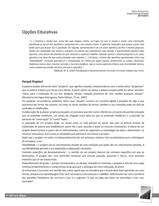 Sala Amarela
                                                                                                                            Projeto Curricular de Turma
                                                                                                                                         2011/2012




               Opções Educativas
                      “ (...) Contava o orador que, numa das suas viagens, visitou um lugar em que se estava a iniciar uma construção.
                      Aproximou-se de um dos operários e perguntou-lhe o que estava a fazer. O operário respondeu que estava a picar uma
                      pedra para que ficasse lisa e quadrada. De seguida, aproximando-se de um outro operário, fez-lhe a mesma pergunta,
                      tendo este respondido que estava a preparar uns pilares que suportariam uma parede. E questionando operário após
                      operário, estes foram-lhe dizendo em que consistia o respetivo trabalho. Quando repetiu a mesma pergunta a um outro
                      operário, este disse-lhe que estava fazendo uma catedral. (...) De facto, o último dos operários questionados tinha uma
                      “mentalidade” curricular (permita-se a transposição do termo por agora apenas pertencente ao campo educativo).
                      Podíamos mesmo dizer, mesmo correndo o risco de simplificar, que os outros operários tinham uma mentalidade técnica,
                      muito próxima do sentido rotineiro, pontual e específico.”
                                                 ZABALZA, M. A. (1997) Planificação e Desenvolvimento Curricular na Escola. Edições Asa, Porto.



               Porquê Projeto?
               A palavra projeto deriva do latim “projectu” que significa lançado, relacionando‐se com o verbo latino “projectare”
               que se poderá traduzir por lançar para diante. A partir desta raiz latina, a palavra projeto pode ter vários sentidos:
               “plano para a realização de um ato; desígnio, tenção; redação provisória de uma medida qualquer; esboço”.
               (Dicionário da Língua Portuguesa, Porto Editora, 7ª ed., 2007).
               Em qualquer circunstância, podemos referir que “projeto” encerra um conceito ligado à previsão de algo a que
               queremos dar forma. No entanto, tal como os vários sentidos do termo, também o seu conteúdo pode ser alvo de
               confusões e indefinições.
               A elaboração de qualquer projeto pressupõe um processo que tem como referências um ponto de partida (situação
               que se pretende modificar), um ponto de chegada (uma ideia do que se pretende modificar) e a previsão do
               processo de “construção” (o “como” fazer).
               A realização de um projeto exige, na escola como na vida pessoal ou social, que este se precise através da
               elaboração de planos que estabelecem quem faz o quê, quando e quais os recursos necessários. O plano de um
               projeto deverá prever a quem são os intervenientes, como se organizam, as estratégias de ação a desenvolver, os
               recursos necessários, bem como as atividades que permitam concretizar o projeto.
               Dado que o projeto se centra no desenvolvimento de um processo, existem três características que o distinguem
               de um plano, a ver:
               Flexibilidade – o projeto vai‐se concretizando através de uma evolução que pode não ser inteiramente prevista. A
               sua flexibilidade permite a sua adaptação e adequação constante;
               Contexto específico de desenvolvimento – o sentido de um projeto decorre do contexto específico em que se
               desenvolve. O projeto tem uma dimensão temporal que articula passado, presente e futuro, num processo
               evolutivo que se vai construindo;
               Empenhamento do grupo – porque corresponde a um desejo, intenção ou interesse, o projeto é alvo de uma carga
               emotiva (empenhamento e compromisso do grupo) que o distingue da mera realização do plano.
               Se tomarmos o Currículo, em sentido lato, como aquilo que se considera que a Escola deve fazer aprender aos seus
               alunos, porque essa aprendizagem lhes será necessária como pessoas e cidadãos, defrontamo‐nos com a primeira
               das questões fundadoras do currículo e que é a seguinte: O que se julga que deve ser aprendido, e por isso,
               ensinado?




14 EB1+JI S. Miguel
 