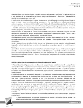 Sala Amarela
                                                                                                        Projeto Curricular de Turma
                                                                                                                     2011/2012




Este o quê? Inicial não constitui, contudo, o primeiro momento na ordem lógica do processo. De facto, ao decidir‐se
o quê? assumem‐se, de forma explícita ou implícita, opções de fundo quanto à justificação e finalização dessa
escolha – as metas e objetivos: o para quê?
A problemática da diversidade cultural e social dos alunos nas sociedades atuais constitui o ponto crítico deste
debate curricular e o eixo central da mudança que estamos a viver nas relações entre a Escola e a sociedade,
exatamente porque o currículo constitui a matéria substantiva da ação da Escola e é a sua justificação institucional.
Ou seja, existe Escola porque e enquanto se reconhece necessário garantir a passagem sistemática de um currículo
– entendido como o corpo das aprendizagens socialmente reconhecidas como necessárias, sejam elas de natureza
científica, pragmática, humanista, cívica, interpessoal ou outra.
Desta consciência da centralidade do currículo advém a ideia de currículo como sinónimo de “conjunto articulado
de normativos programáticos”, na qual reside também o entendimento – questionável – de que a escola é (era) o
meio de acesso aos saberes que, tendencialmente, os programas cobriam.
Embora a nível do discurso educativo se fale constantemente dos novos papéis da escola e do docente, a verdade é
que esta conceção de currículo/programa continua bem instalada e muito pouco mudada nas práticas e
mentalidades.
Pensar a escola em termos curriculares implica repensar essa lógica e procurar novas respostas, na sociedade atual,
às questões definidoras do Currículo, ou do Plano Curricular: O que se quer fazer aprender na escola? A quem? E
para quê?
As sociedades atuais requerem cada vez mais a melhoria do nível de educação dos seus cidadãos por um conjunto
de razões: porque a competição económica o exige mas também porque a qualidade e melhoria da vida social
passa cada vez mais pelo domínio de competências, incluindo competências para aprender, colaborar e conviver,
pelo nível cultural geral dos indivíduos e pela sua capacidade de se integrarem numa sociedade construída sobre
múltiplas diversidades.



O Projeto Educativo do Agrupamento de Escolas Armando Lucena
O Projeto Educativo do Agrupamento é um documento que permite aos estabelecimentos de educação/ensino
compreender melhor o seu próprio funcionamento e estabelecer os princípios e as linhas orientadoras que devem
enquadrar os seus projetos pedagógicos e curriculares, planos de formação e atividades, ou seja, tudo aquilo que
faz com que cada estabelecimento tenha uma identidade própria, com uma autonomia enquadrada na organização
do Agrupamento.
O Projeto Educativo de um Agrupamento de Escolas é o documento que contempla o que se deve realizar fruto das
regulamentações e exigências de política educativa nacional e de uma sociedade mais justa e democrática. É de
igual modo o meio que promove a distinção de uma Escola em termos de natureza e qualidade, das suas
congéneres e a forma de explicitar os melhores procedimentos para se atingir a consecução dos objetivos e metas
propostas, decorrentes das problemáticas inventariadas. É através dele que espelharemos o que queremos ser, o
que deveremos fazer para tornar os nossos jardins de infância e escolas mais eficazes e singulares e os nossos
jovens mais responsáveis, autónomos, solidários e livres. Contém os mecanismos essenciais para desenvolver uma
cultura de participação, de promoção do sucesso educativo e de assumir um vasto conjunto de ações que visam a
formação integral das nossas crianças e jovens, quer no âmbito comunitário e ecológico, quer no psicossocial e
curricular.
"Educar para a Cidadania" é o título do Projeto Educativo do Agrupamento de Escolas Armando Lucena, que propõe
e visa alcançar:
          - O pleno desenvolvimento do aluno quer nos domínios das atitudes e dos valores, quer nas aptidões e no
          desenvolvimento das capacidades de aprendizagem.

                                                                                                         EB1+JI S. Miguel 15
 